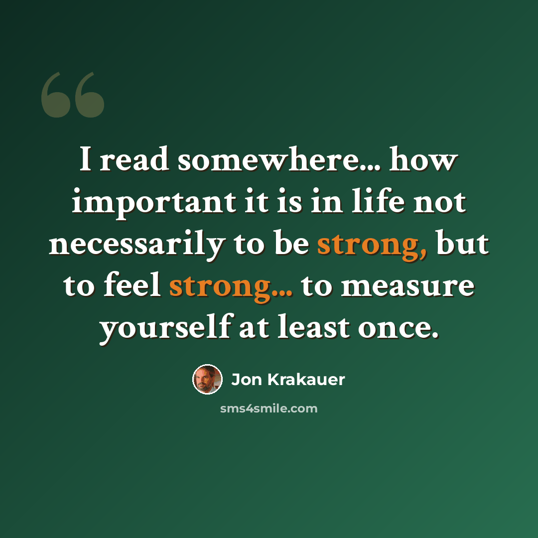“I read somewhere... how important it is in life not necessarily to be strong, but to feel strong... to measure yourself at least once.” quote by Jon Krakauer