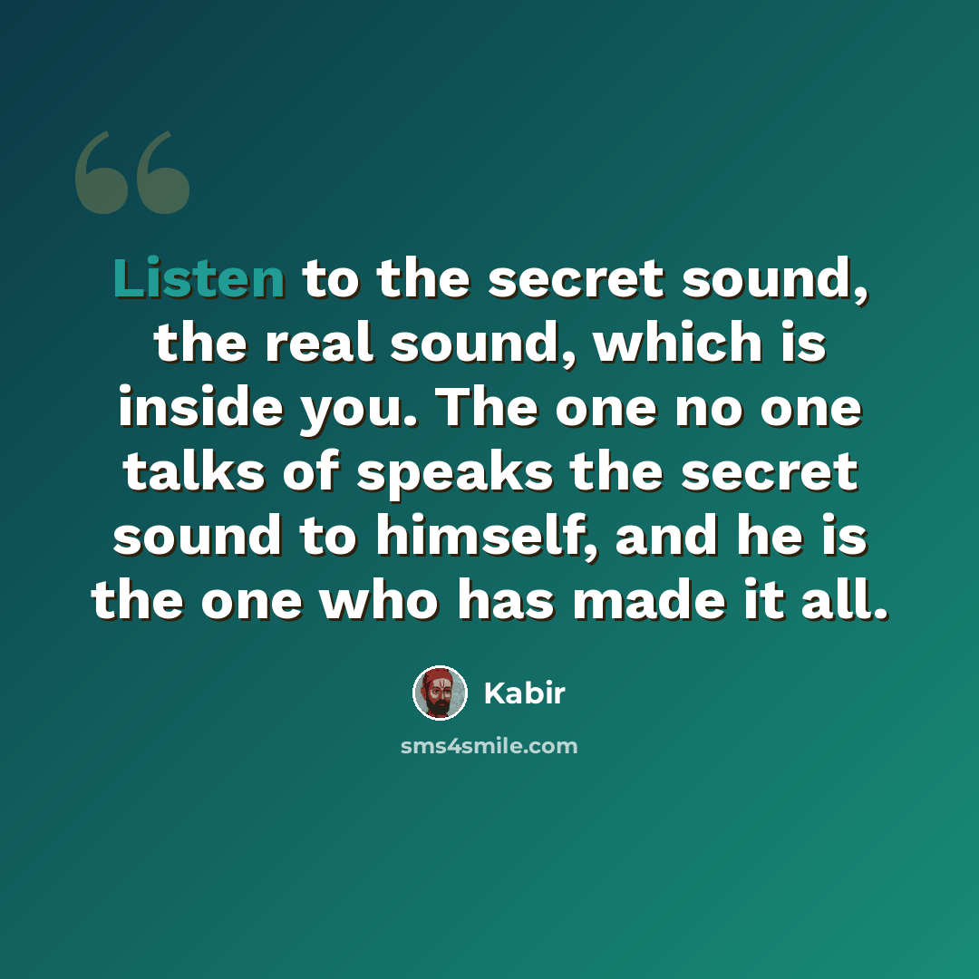 “Listen to the secret sound, the real sound, which is inside you. The one no one talks of speaks the secret sound to himself, and he is the one who has made it all.” quote by Kabir