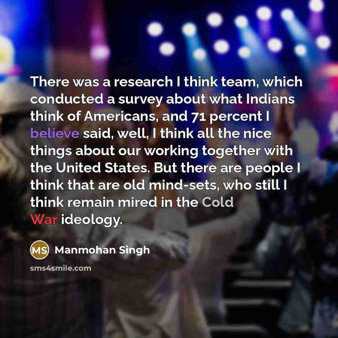 “There was a research I think team, which conducted a survey about what Indians think of Americans, and 71 percent I believe said, well, I think all the nice things about our working together with the United States. But there are people I think that are old mind-sets, who still I think remain mired…” quote by Manmohan Singh