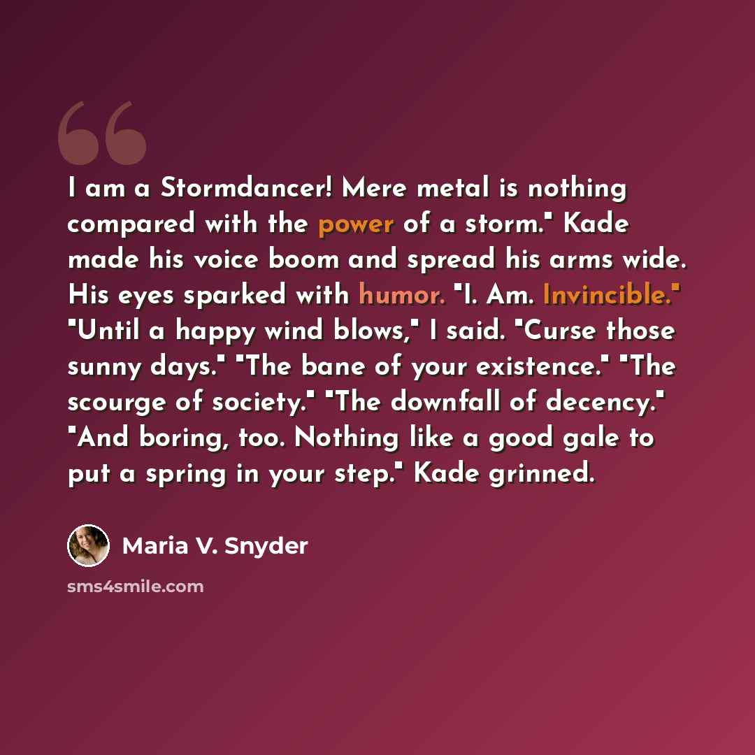 “I am a Stormdancer! Mere metal is nothing compared with the power of a storm." Kade made his voice boom and spread his arms wide. His eyes sparked with humor. "I. Am. Invincible." "Until a happy wind blows," I said. "Curse those sunny days." "The bane of your existence." "The scourge of society."…” quote by Maria V. Snyder