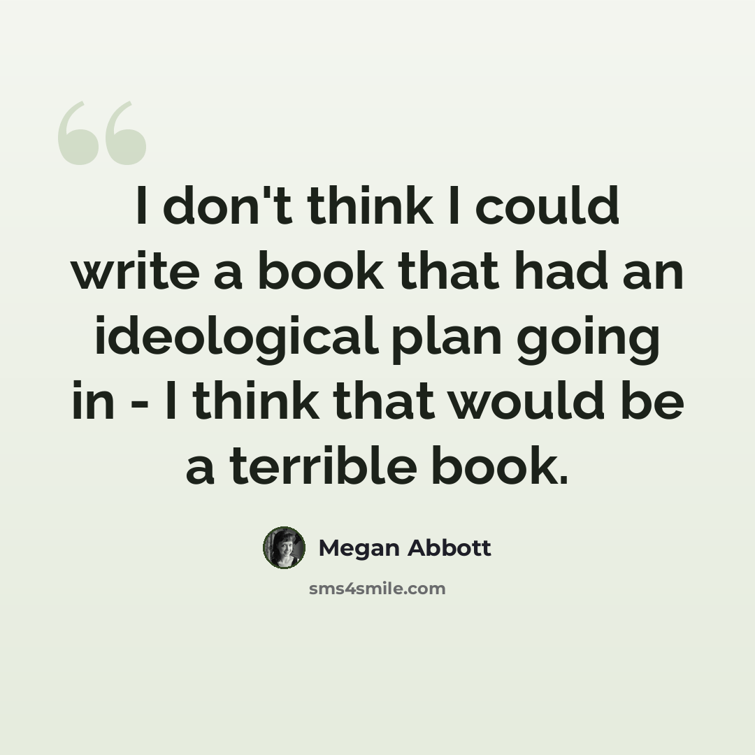 “I don't think I could write a book that had an ideological plan going in - I think that would be a terrible book.” quote by Megan Abbott