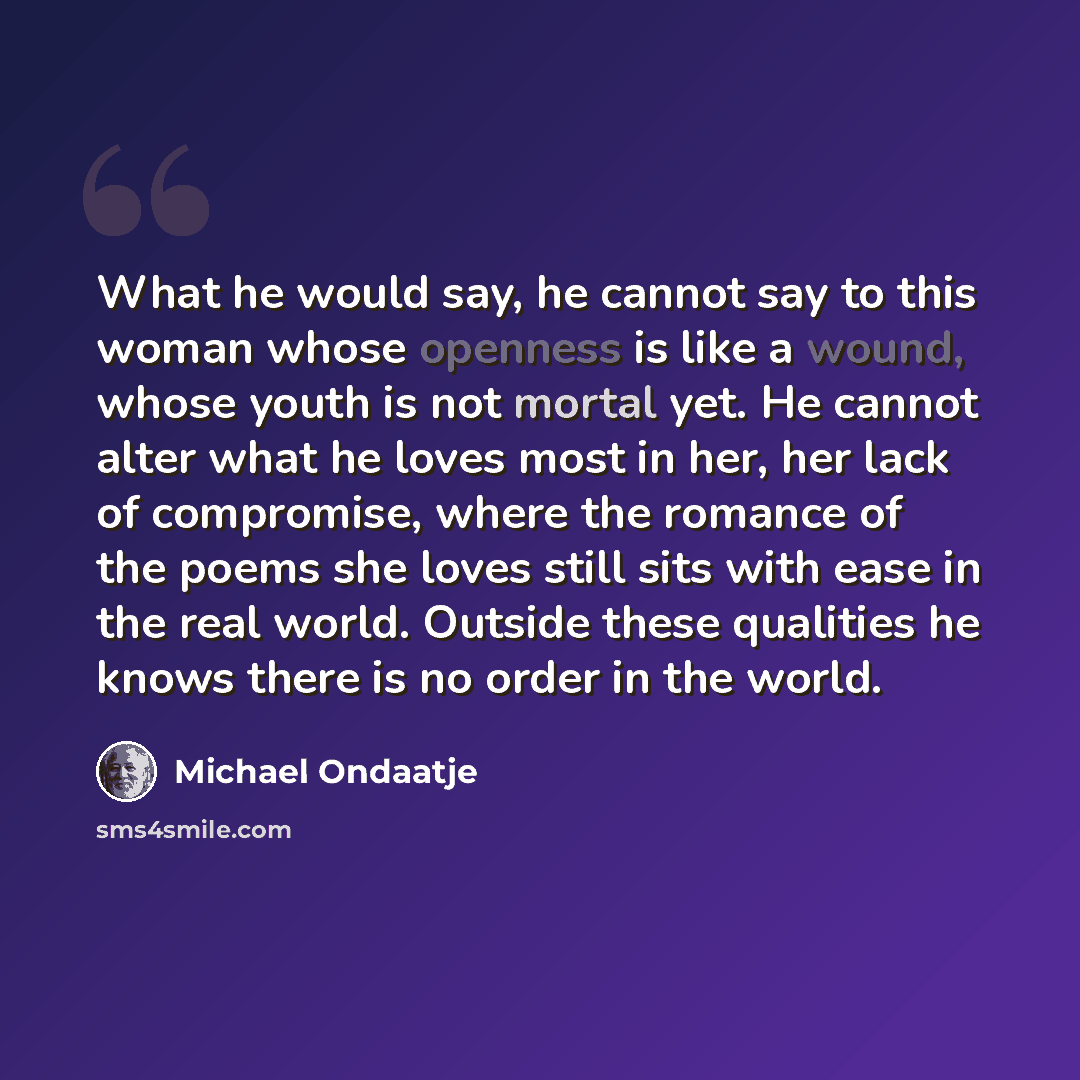 “What he would say, he cannot say to this woman whose openness is like a wound, whose youth is not mortal yet. He cannot alter what he loves most in her, her lack of compromise, where the romance of the poems she loves still sits with ease in the real world. Outside these qualities he knows there…” quote by Michael Ondaatje