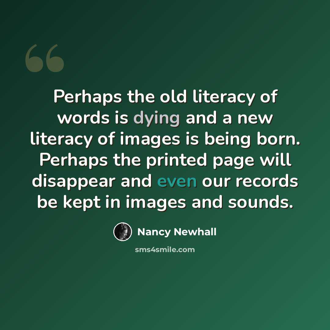 “Perhaps the old literacy of words is dying and a new literacy of images is being born. Perhaps the printed page will disappear and even our records be kept in images and sounds.” quote by Nancy Newhall