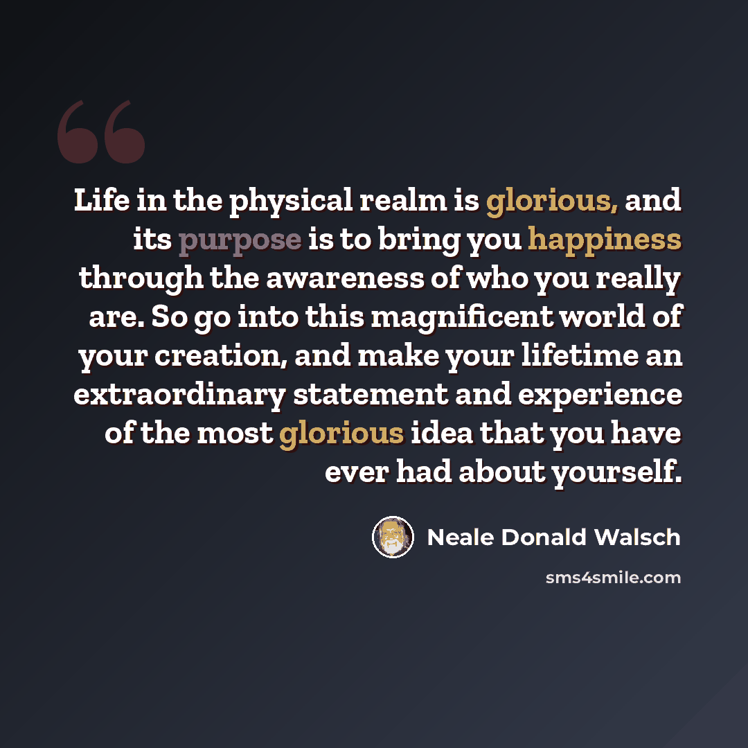 “Life in the physical realm is glorious, and its purpose is to bring you happiness through the awareness of who you really are. So go into this magnificent world of your creation, and make your lifetime an extraordinary statement and experience of the most glorious idea that you have ever had about…” quote by Neale Donald Walsch