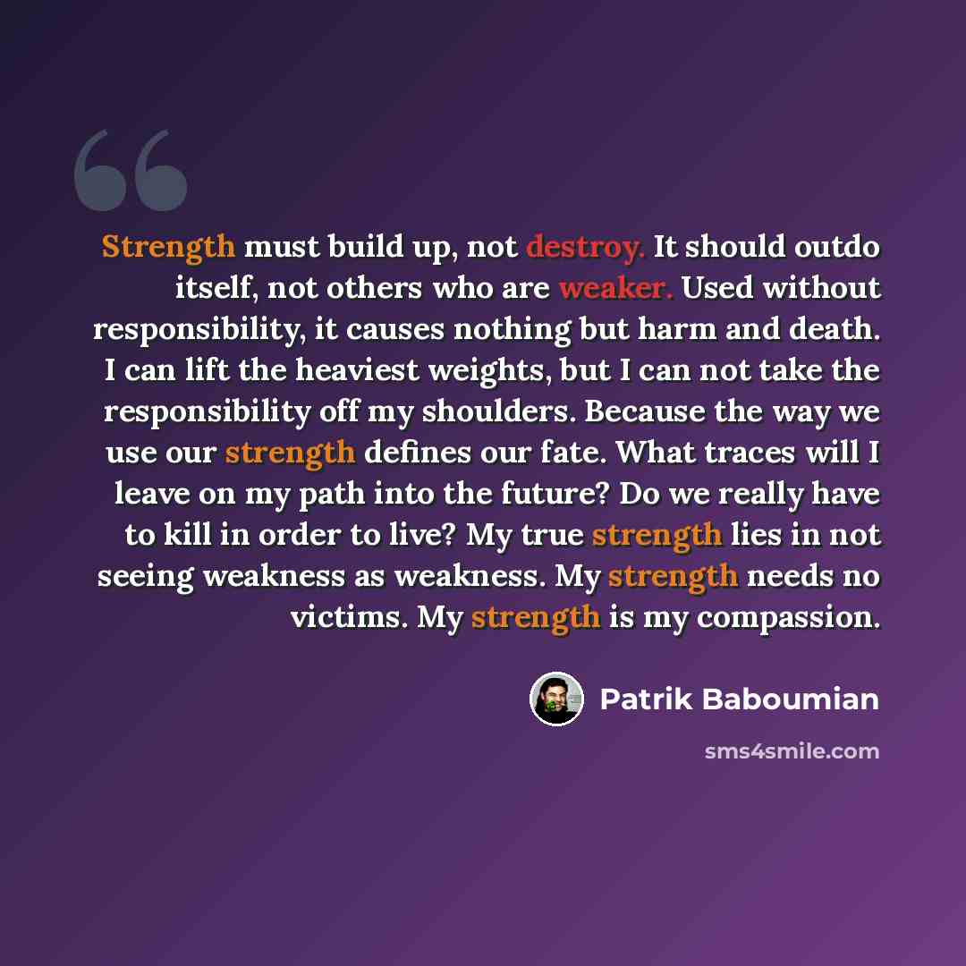 “Strength must build up, not destroy. It should outdo itself, not others who are weaker. Used without responsibility, it causes nothing but harm and death. I can lift the heaviest weights, but I can not take the responsibility off my shoulders. Because the way we use our strength defines our fate…” quote by Patrik Baboumian
