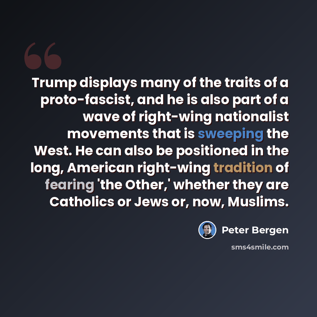 “Trump displays many of the traits of a proto-fascist, and he is also part of a wave of right-wing nationalist movements that is sweeping the West. He can also be positioned in the long, American right-wing tradition of fearing 'the Other,' whether they are Catholics or Jews or, now, Muslims.” quote by Peter Bergen