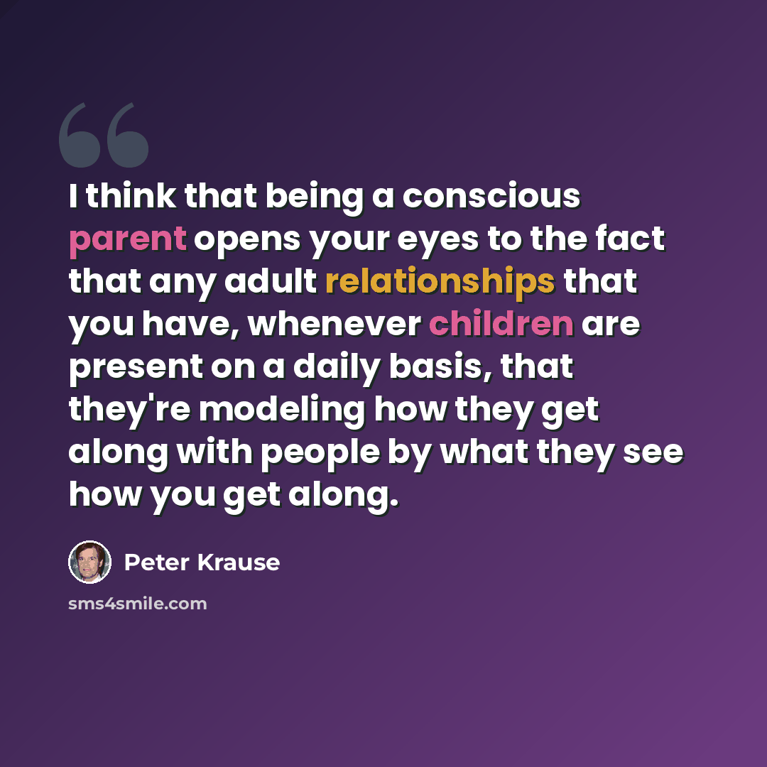 “I think that being a conscious parent opens your eyes to the fact that any adult relationships that you have, whenever children are present on a daily basis, that they're modeling how they get along with people by what they see how you get along.” quote by Peter Krause