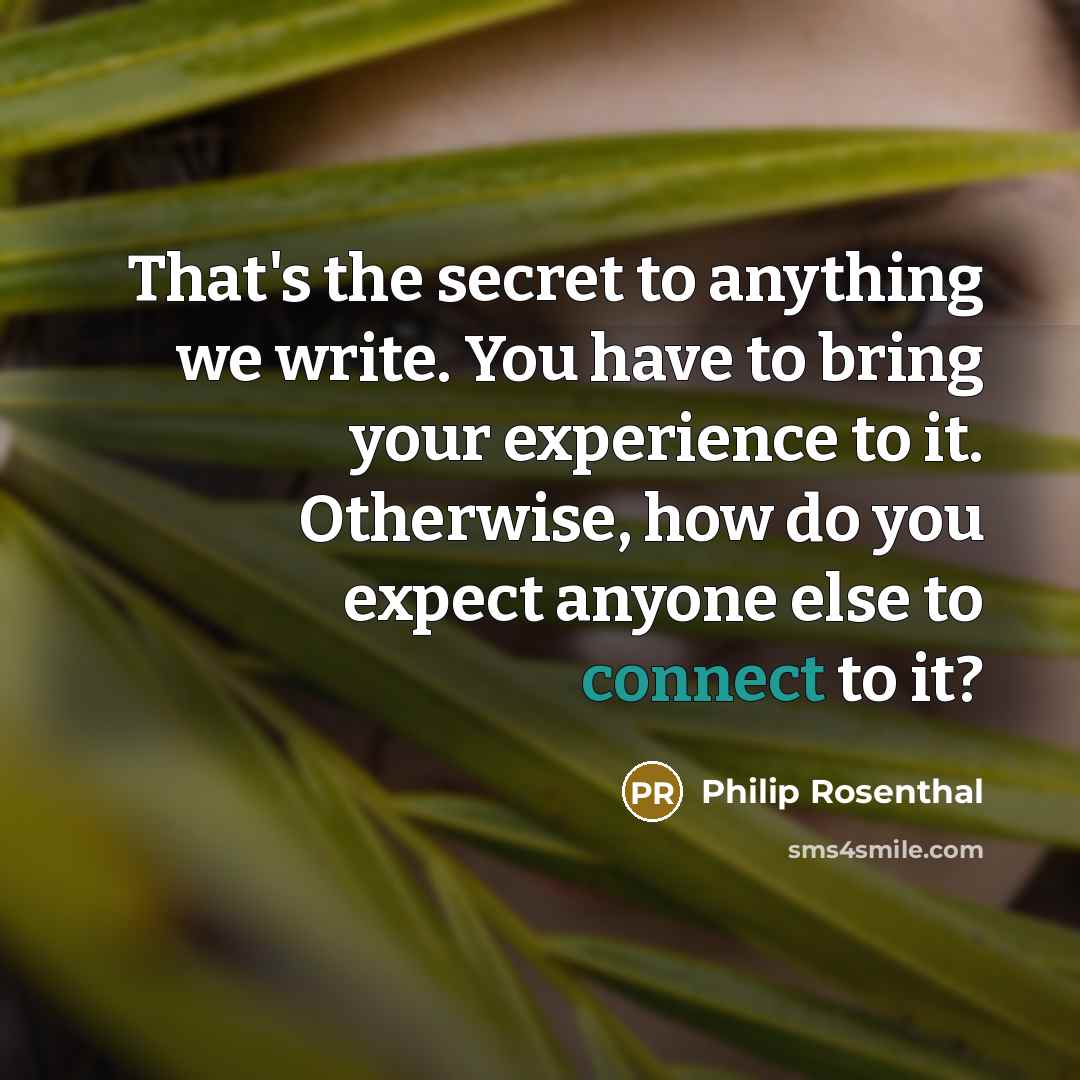 “That's the secret to anything we write. You have to bring your experience to it. Otherwise, how do you expect anyone else to connect to it?” quote by Philip Rosenthal