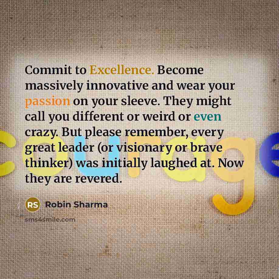 “Commit to Excellence. Become massively innovative and wear your passion on your sleeve. They might call you different or weird or even crazy. But please remember, every great leader (or visionary or brave thinker) was initially laughed at. Now they are revered.” quote by Robin Sharma