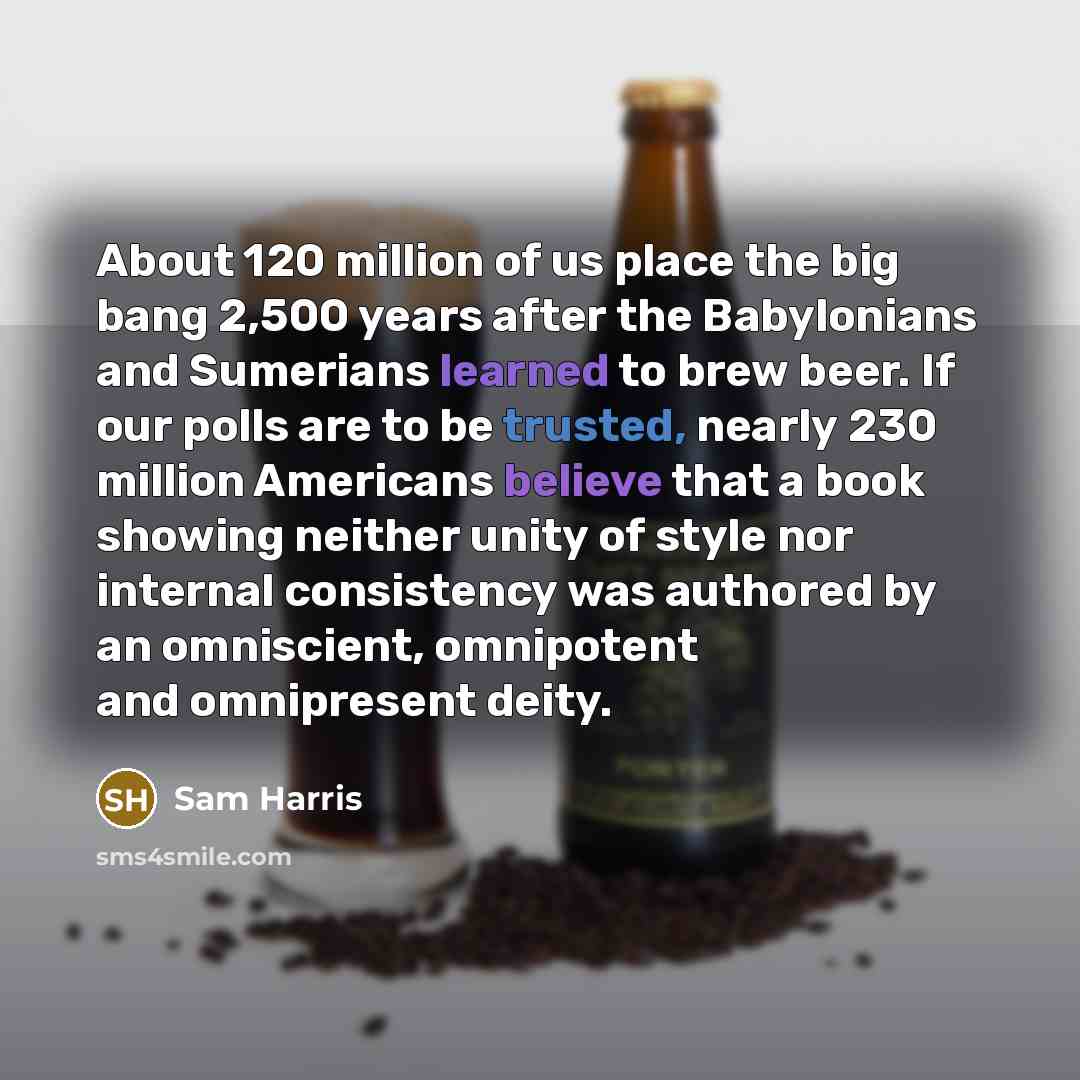 “About 120 million of us place the big bang 2,500 years after the Babylonians and Sumerians learned to brew beer. If our polls are to be trusted, nearly 230 million Americans believe that a book showing neither unity of style nor internal consistency was authored by an omniscient, omnipotent and…” quote by Sam Harris