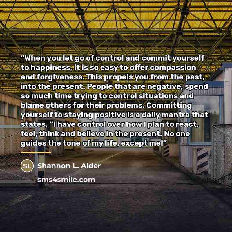 “When you let go of control and commit yourself to happiness, it is so easy to offer compassion and forgiveness. This propels you from the past, into the present. People that are negative, spend so much time trying to control situations and blame others for their problems. Committing yourself to…” quote by Shannon L. Alder