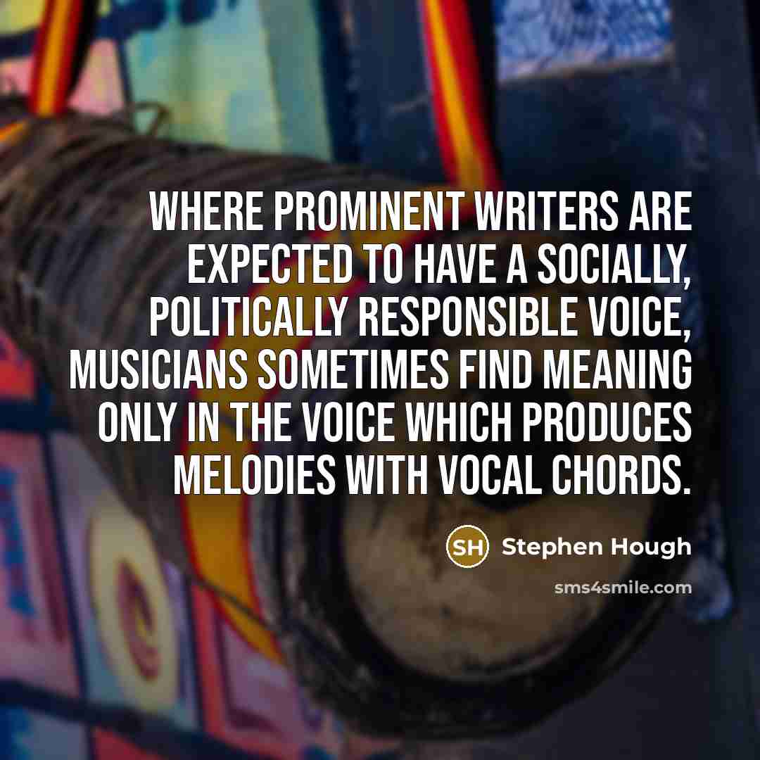 “Where prominent writers are expected to have a socially, politically responsible voice, musicians sometimes find meaning only in the voice which produces melodies with vocal chords.” quote by Stephen Hough