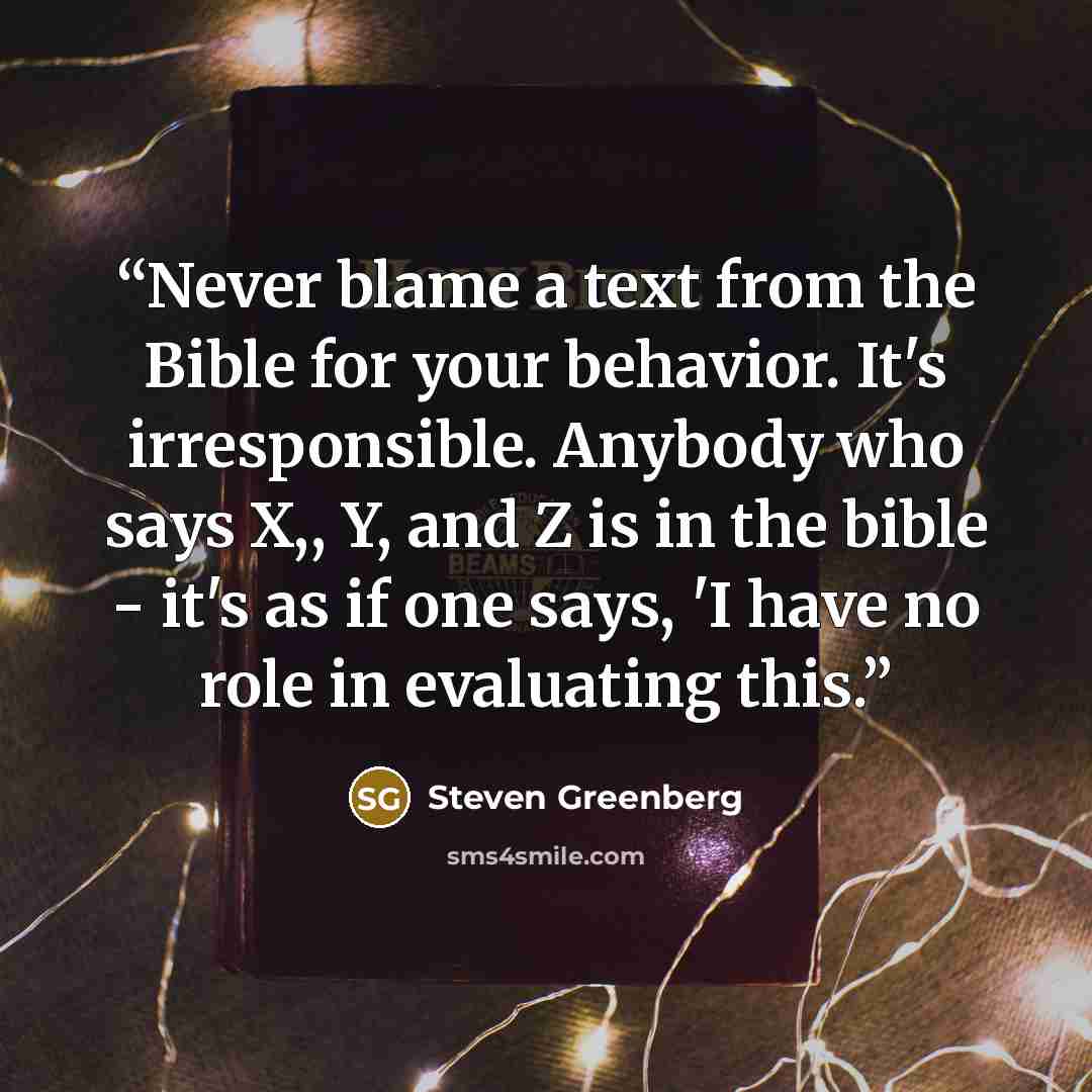 “Never blame a text from the Bible for your behavior. It's irresponsible. Anybody who says X,, Y, and Z is in the bible - it's as if one says, 'I have no role in evaluating this.” quote by Steven Greenberg