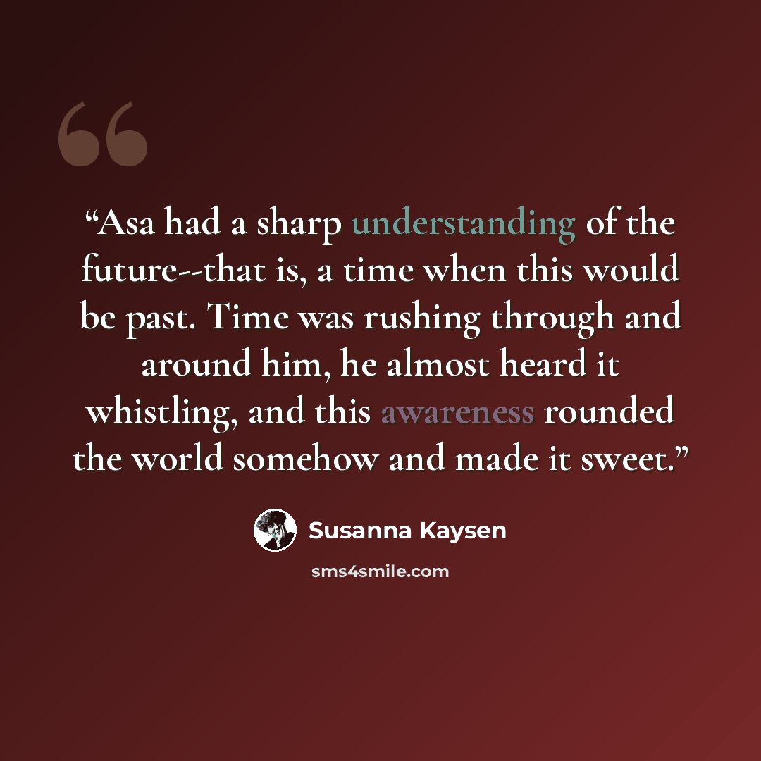 “Asa had a sharp understanding of the future--that is, a time when this would be past. Time was rushing through and around him, he almost heard it whistling, and this awareness rounded the world somehow and made it sweet.” quote by Susanna Kaysen