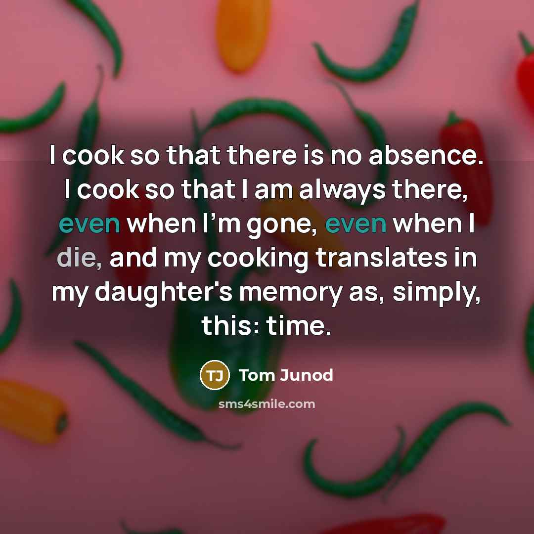 “I cook so that there is no absence. I cook so that I am always there, even when I'm gone, even when I die, and my cooking translates in my daughter's memory as, simply, this: time.” quote by Tom Junod