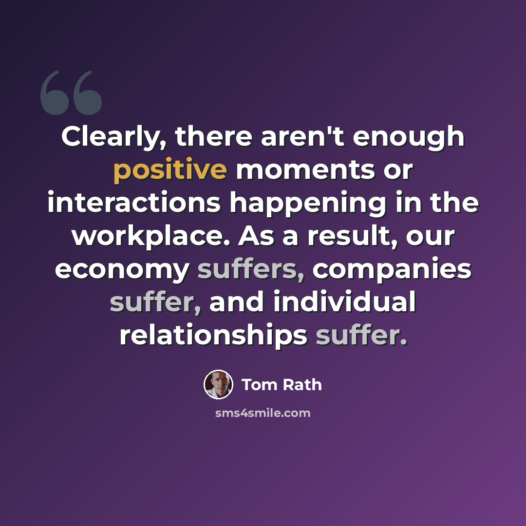 “Clearly, there aren't enough positive moments or interactions happening in the workplace. As a result, our economy suffers, companies suffer, and individual relationships suffer.” quote by Tom Rath