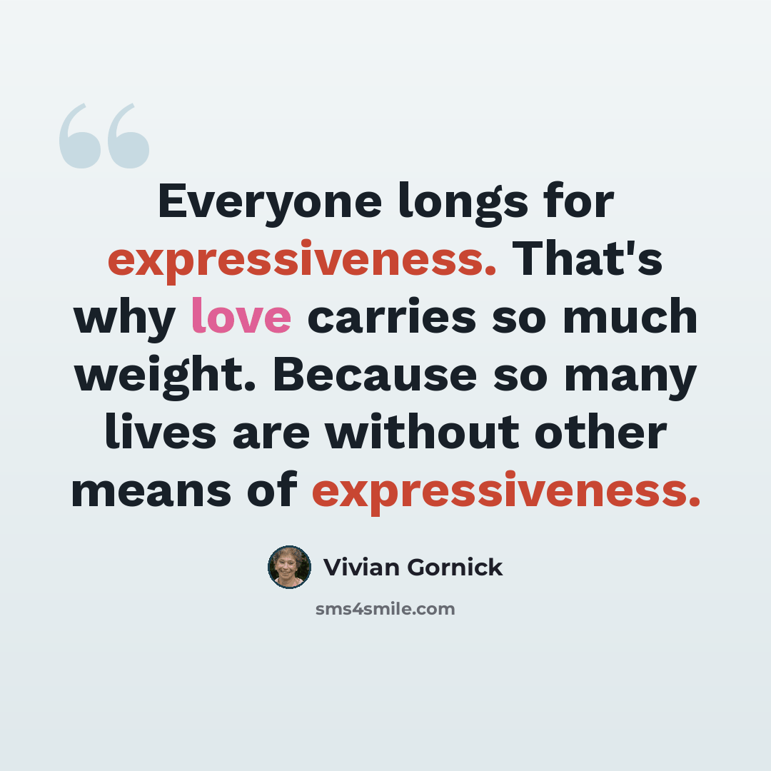 “Everyone longs for expressiveness. That's why love carries so much weight. Because so many lives are without other means of expressiveness.” quote by Vivian Gornick
