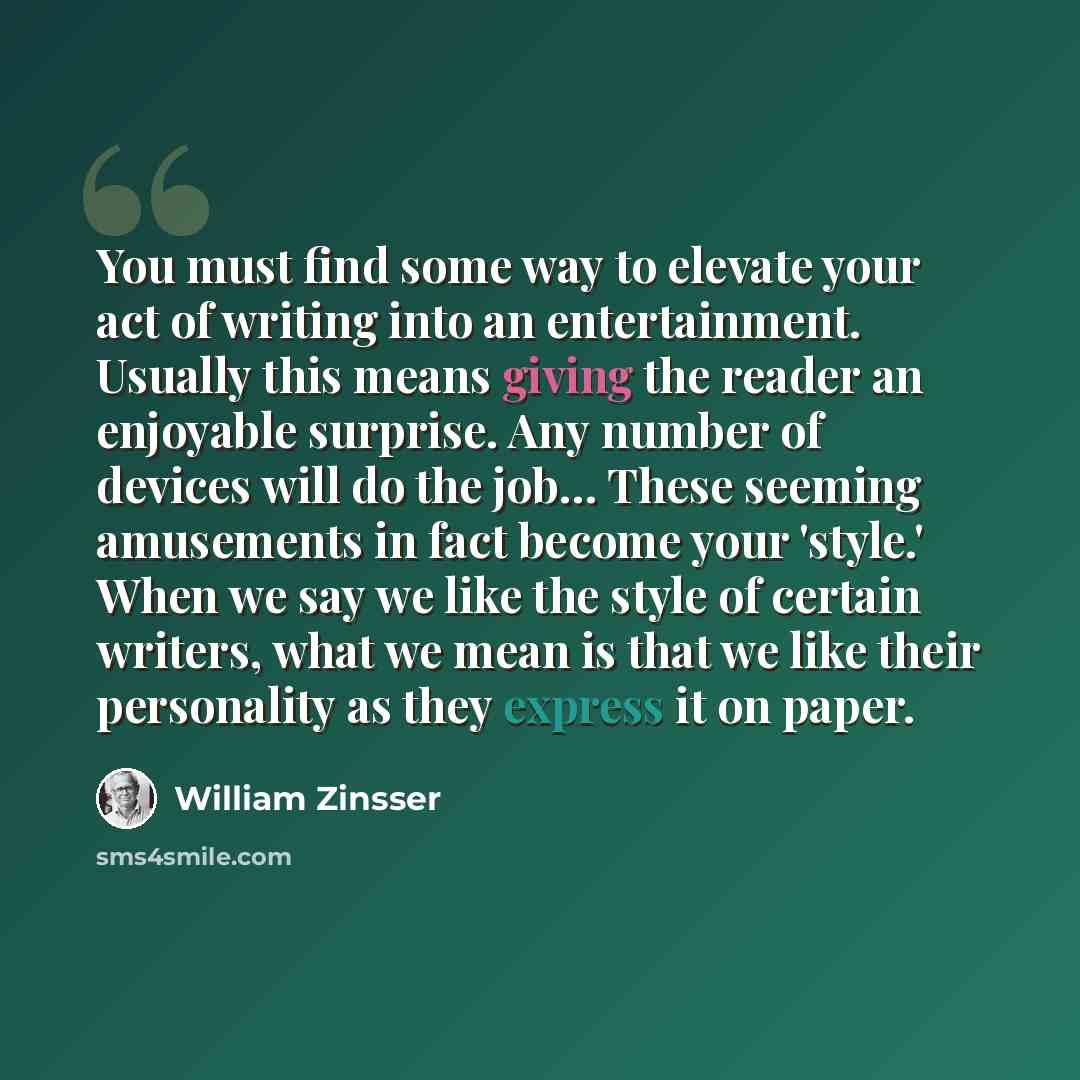 “You must find some way to elevate your act of writing into an entertainment. Usually this means giving the reader an enjoyable surprise. Any number of devices will do the job… These seeming amusements in fact become your 'style.' When we say we like the style of certain writers, what we mean is…” quote by William Zinsser