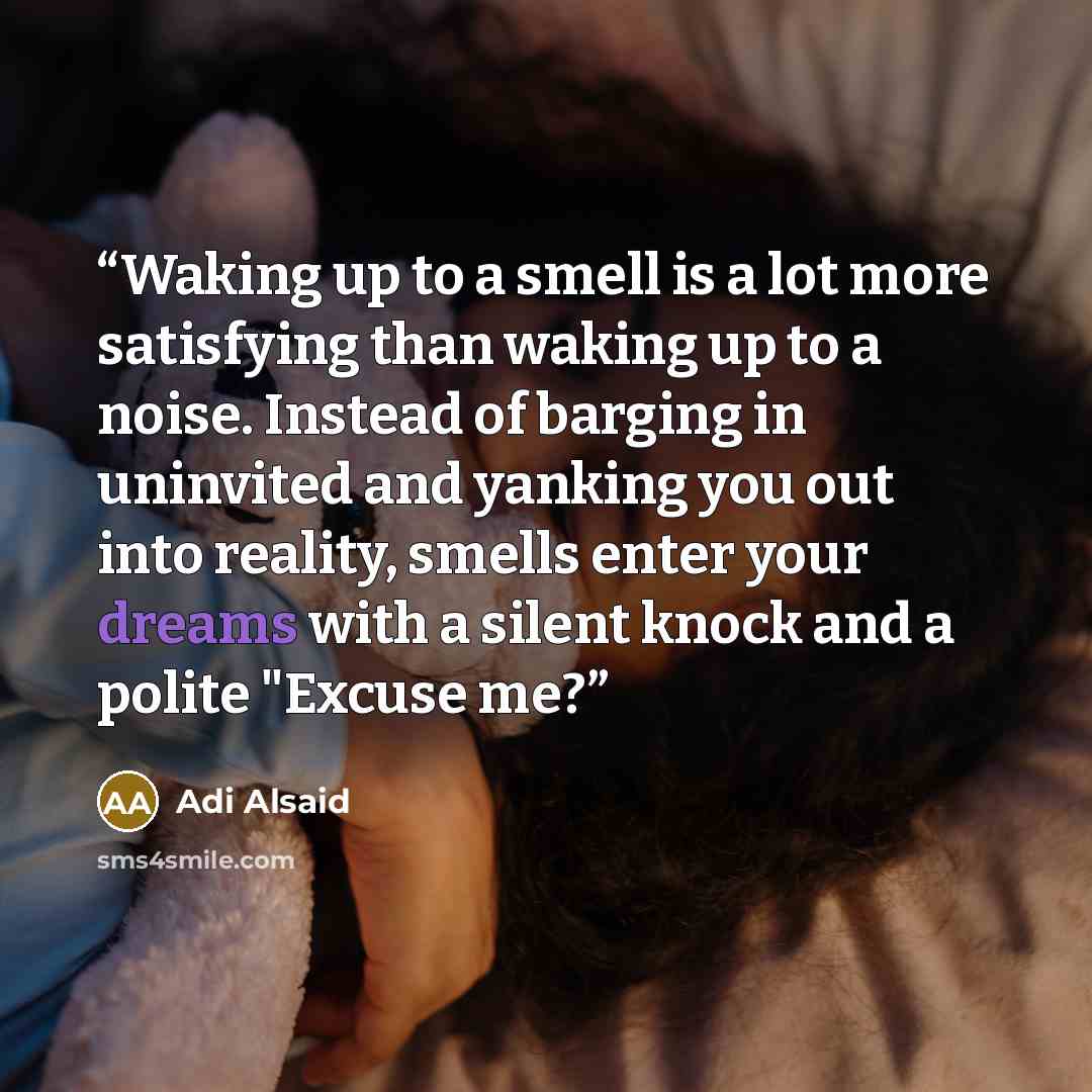 “Waking up to a smell is a lot more satisfying than waking up to a noise. Instead of barging in uninvited and yanking you out into reality, smells enter your dreams with a silent knock and a polite "Excuse me?” quote by Adi Alsaid