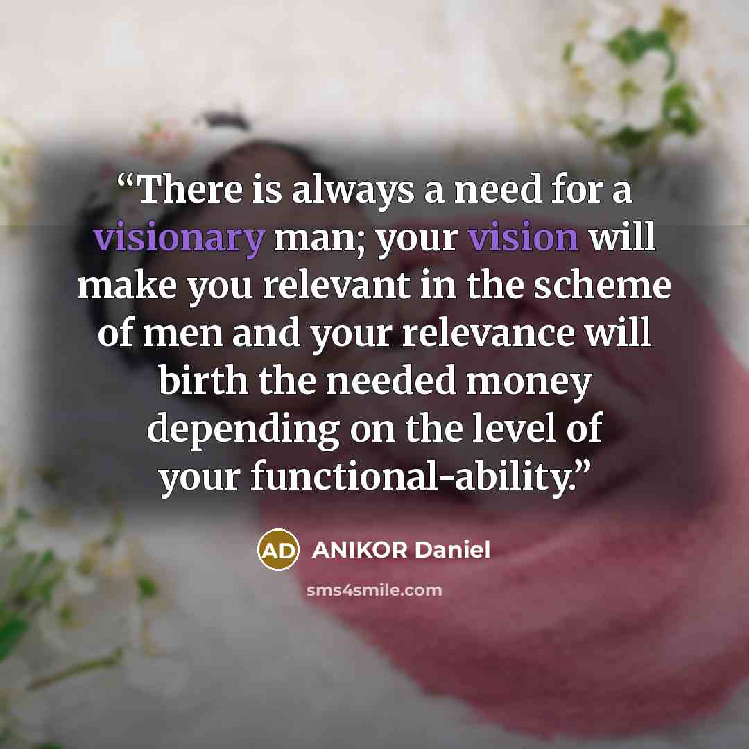 “There is always a need for a visionary man; your vision will make you relevant in the scheme of men and your relevance will birth the needed money depending on the level of your functional-ability.” quote by ANIKOR Daniel