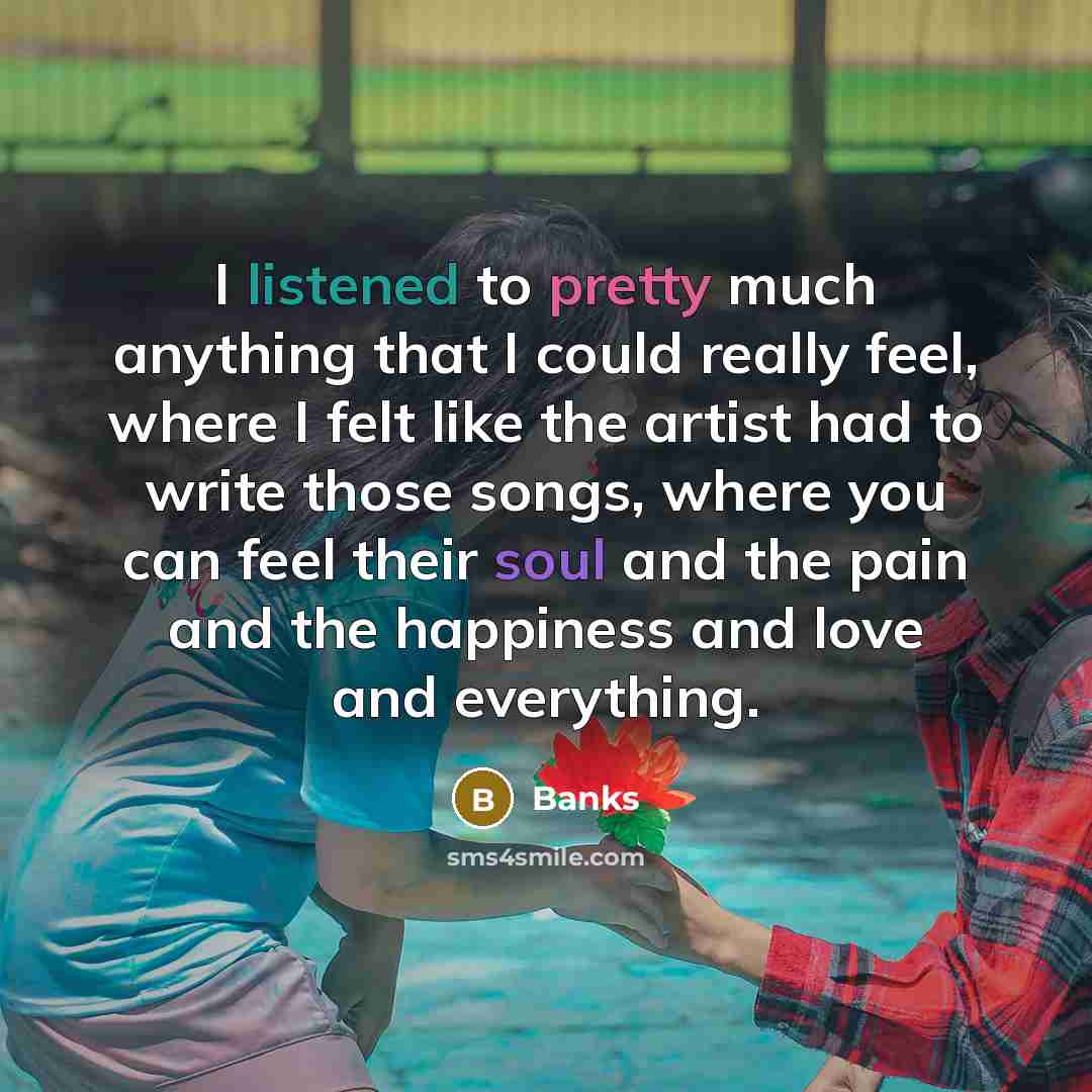 “I listened to pretty much anything that I could really feel, where I felt like the artist had to write those songs, where you can feel their soul and the pain and the happiness and love and everything.” quote by Banks