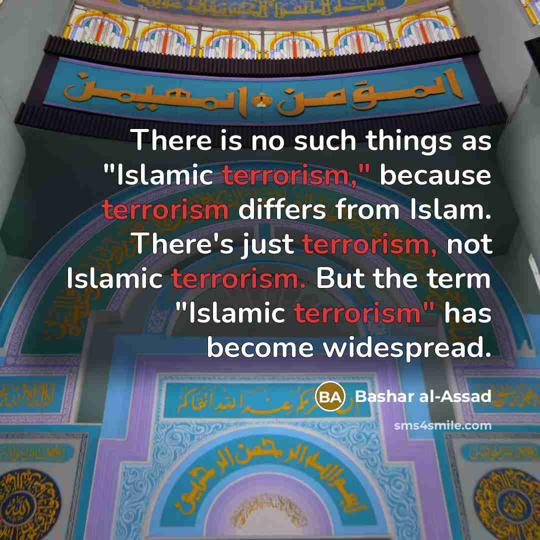 “There is no such things as "Islamic terrorism," because terrorism differs from Islam. There's just terrorism, not Islamic terrorism. But the term "Islamic terrorism" has become widespread.” quote by Bashar al-Assad