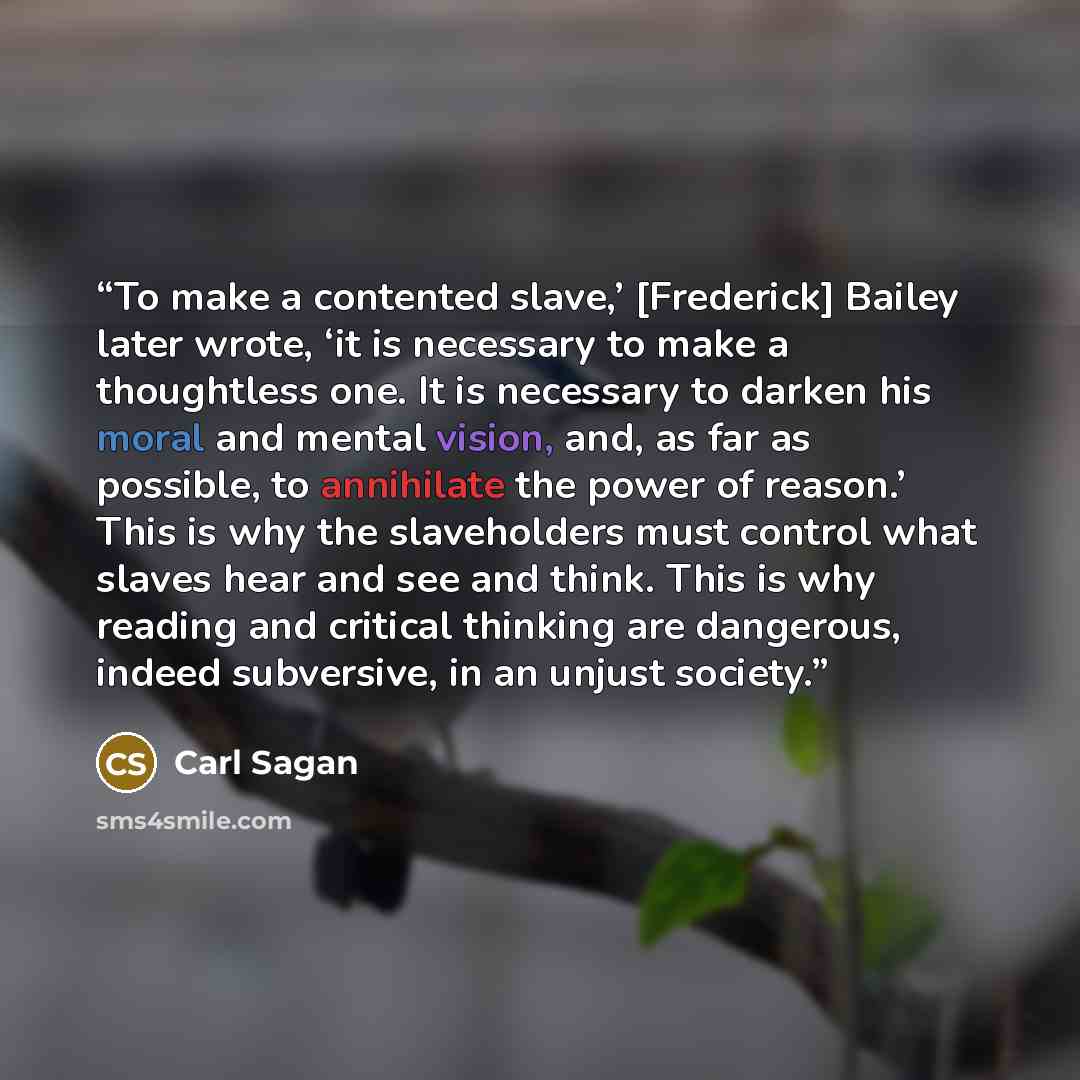 “To make a contented slave,’ [Frederick] Bailey later wrote, ‘it is necessary to make a thoughtless one. It is necessary to darken his moral and mental vision, and, as far as possible, to annihilate the power of reason.’ This is why the slaveholders must control what slaves hear and see and think…” quote by Carl Sagan