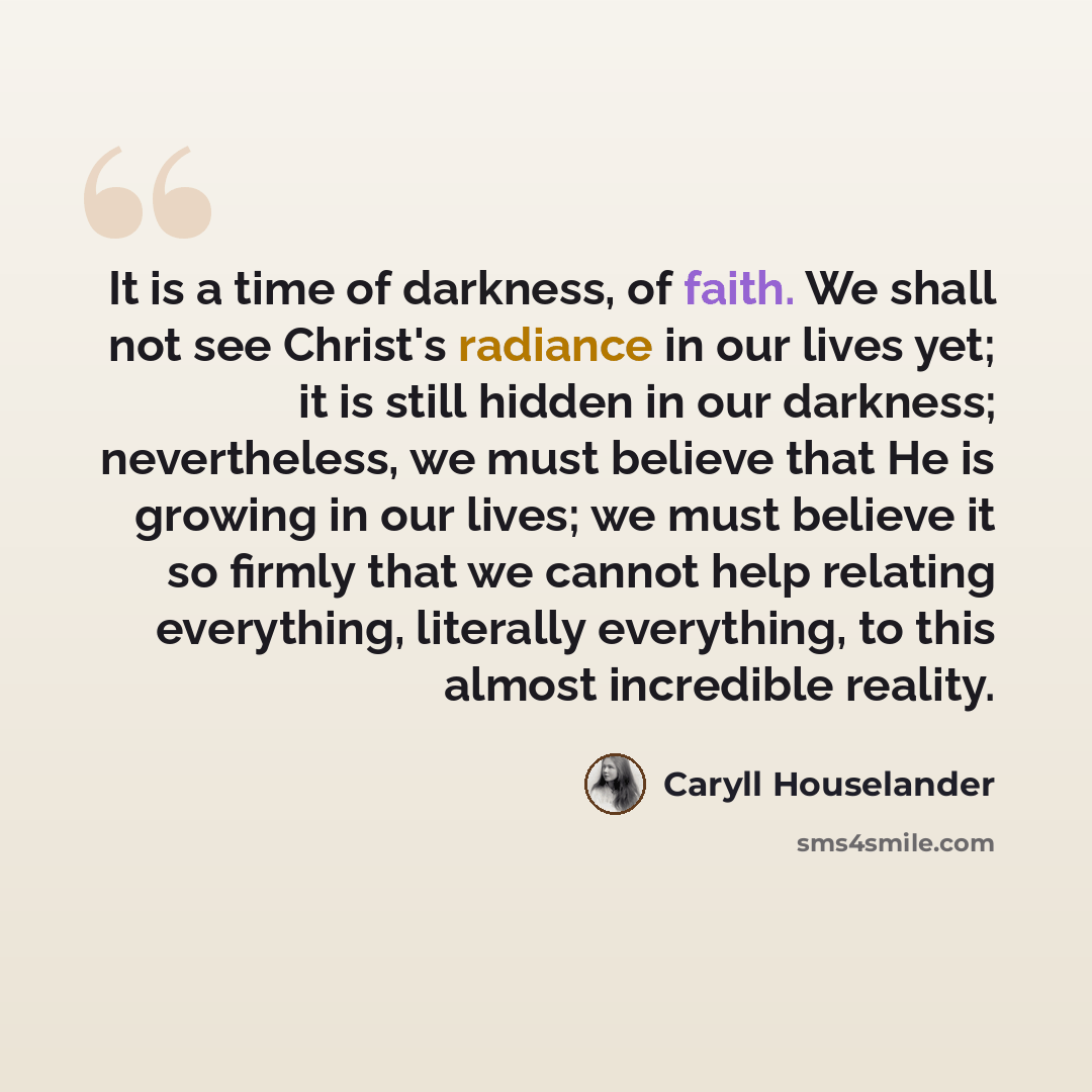 “It is a time of darkness, of faith. We shall not see Christ's radiance in our lives yet; it is still hidden in our darkness; nevertheless, we must believe that He is growing in our lives; we must believe it so firmly that we cannot help relating everything, literally everything, to this almost…” quote by Caryll Houselander