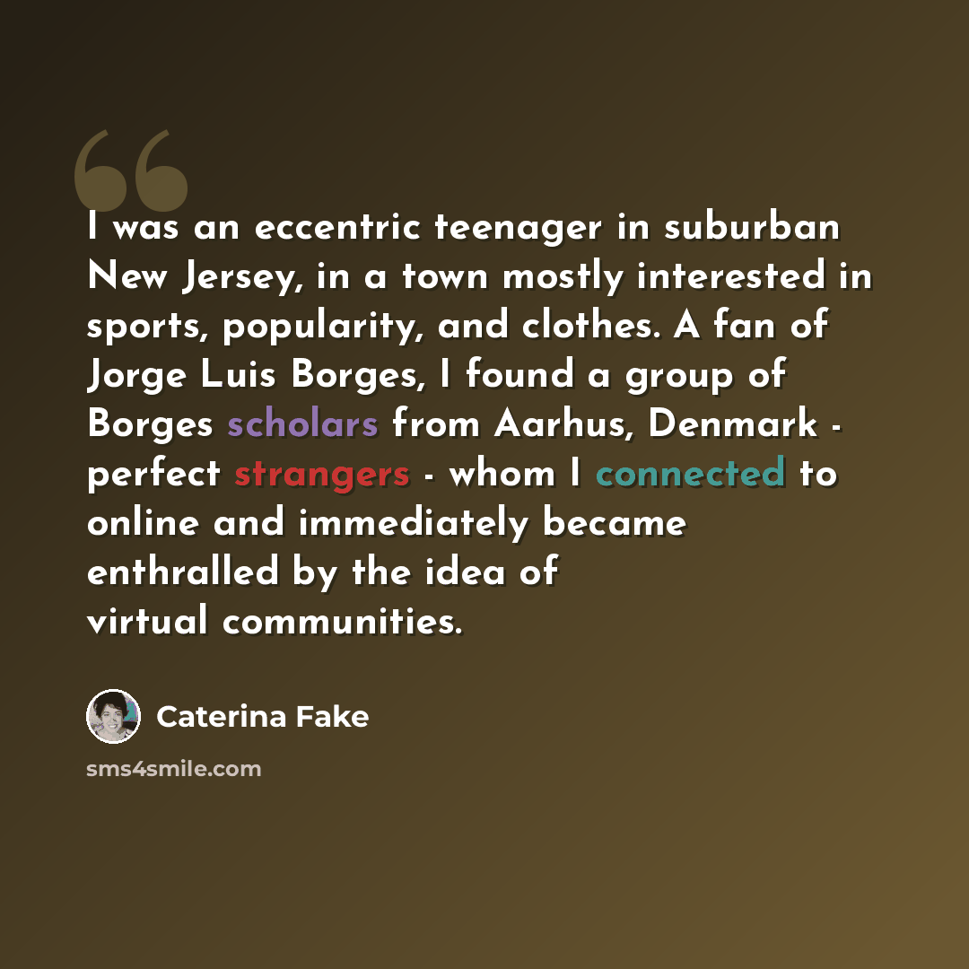 “I was an eccentric teenager in suburban New Jersey, in a town mostly interested in sports, popularity, and clothes. A fan of Jorge Luis Borges, I found a group of Borges scholars from Aarhus, Denmark - perfect strangers - whom I connected to online and immediately became enthralled by the idea of…” quote by Caterina Fake