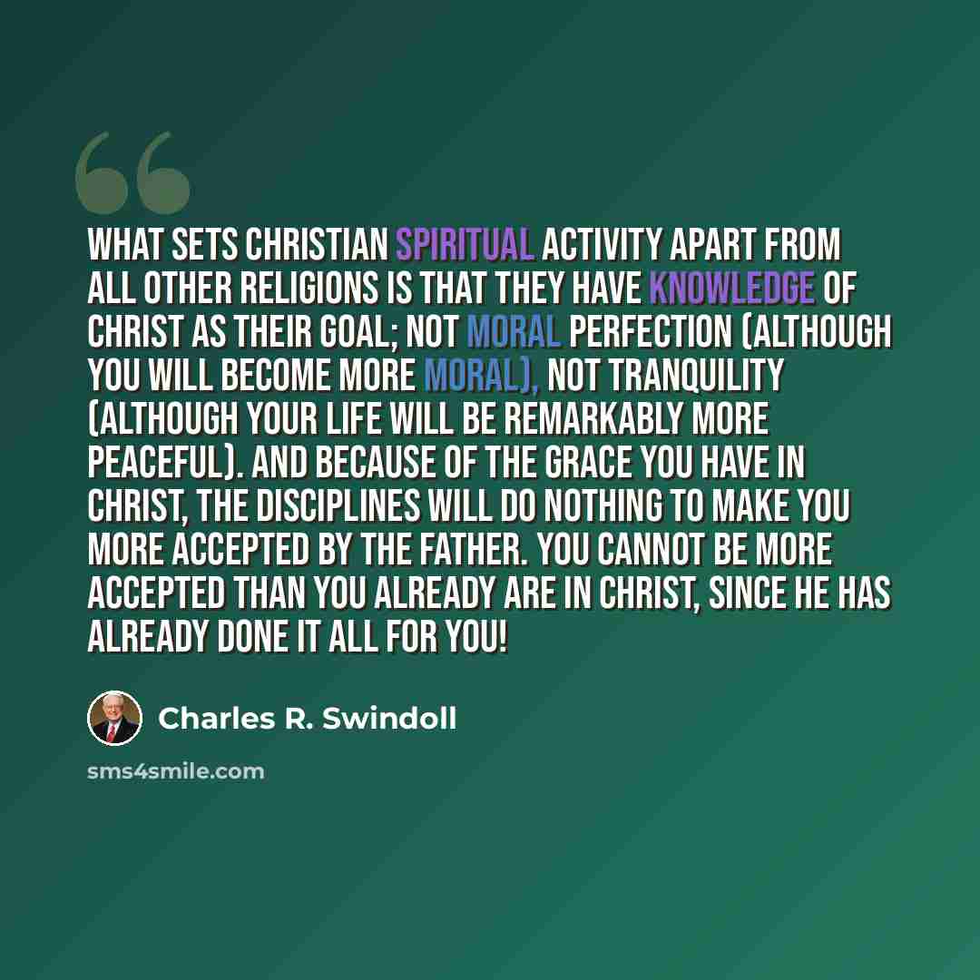 “What sets Christian spiritual activity apart from all other religions is that they have knowledge of Christ as their goal; not moral perfection (although you will become more moral), not tranquility (although your life will be remarkably more peaceful). And because of the grace you have in Christ…” quote by Charles R. Swindoll