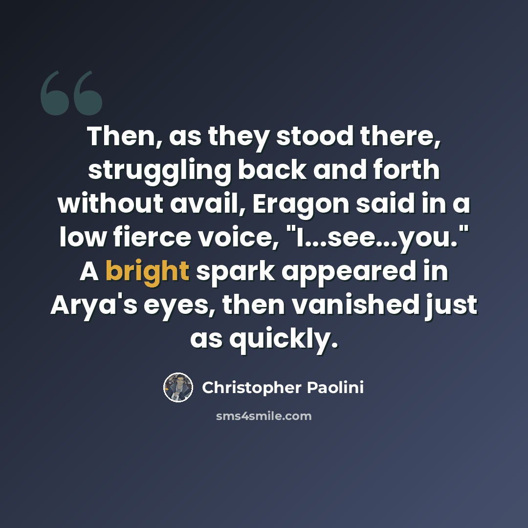 “Then, as they stood there, struggling back and forth without avail, Eragon said in a low fierce voice, "I...see...you." A bright spark appeared in Arya's eyes, then vanished just as quickly.” quote by Christopher Paolini