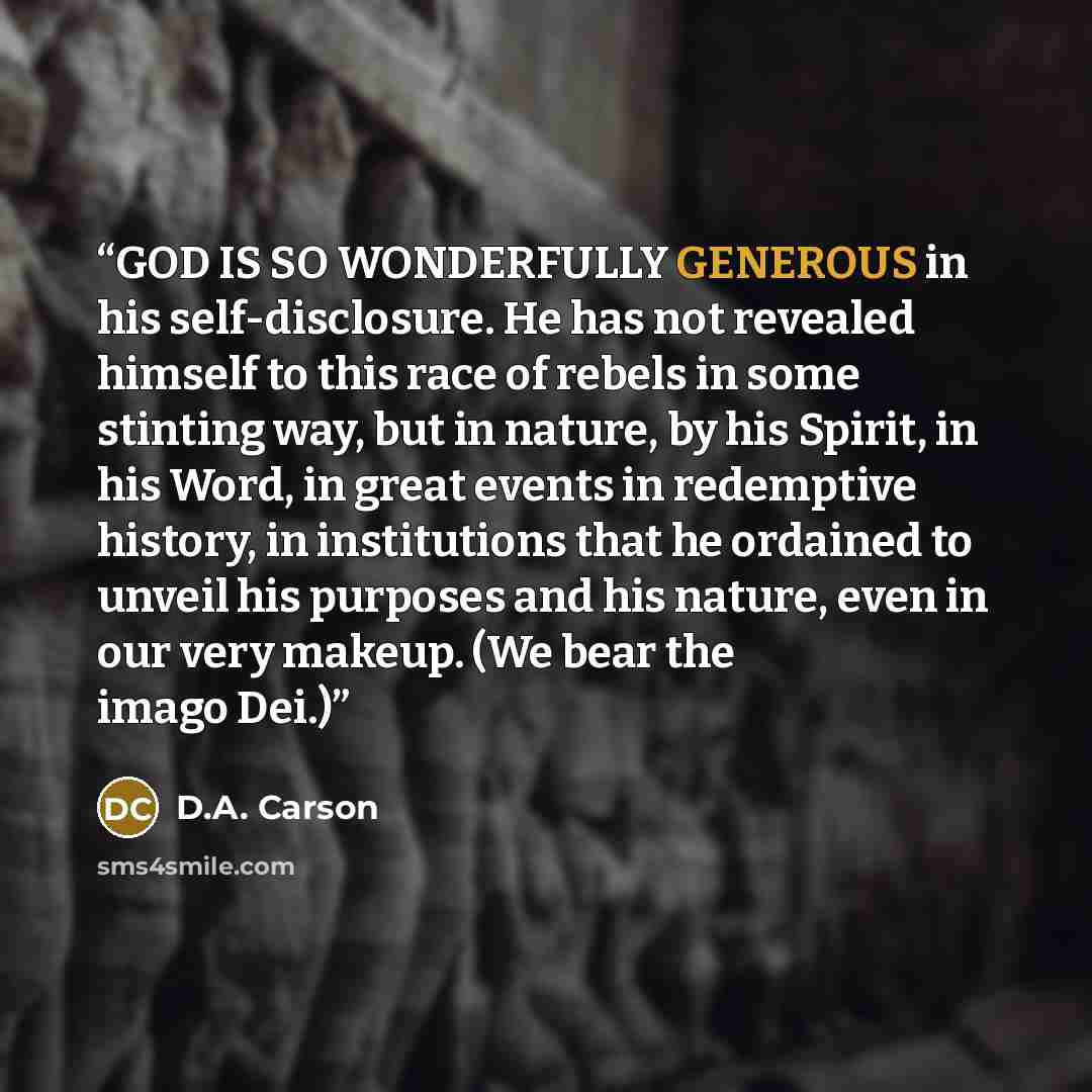 “GOD IS SO WONDERFULLY GENEROUS in his self-disclosure. He has not revealed himself to this race of rebels in some stinting way, but in nature, by his Spirit, in his Word, in great events in redemptive history, in institutions that he ordained to unveil his purposes and his nature, even in our very…” quote by D.A. Carson