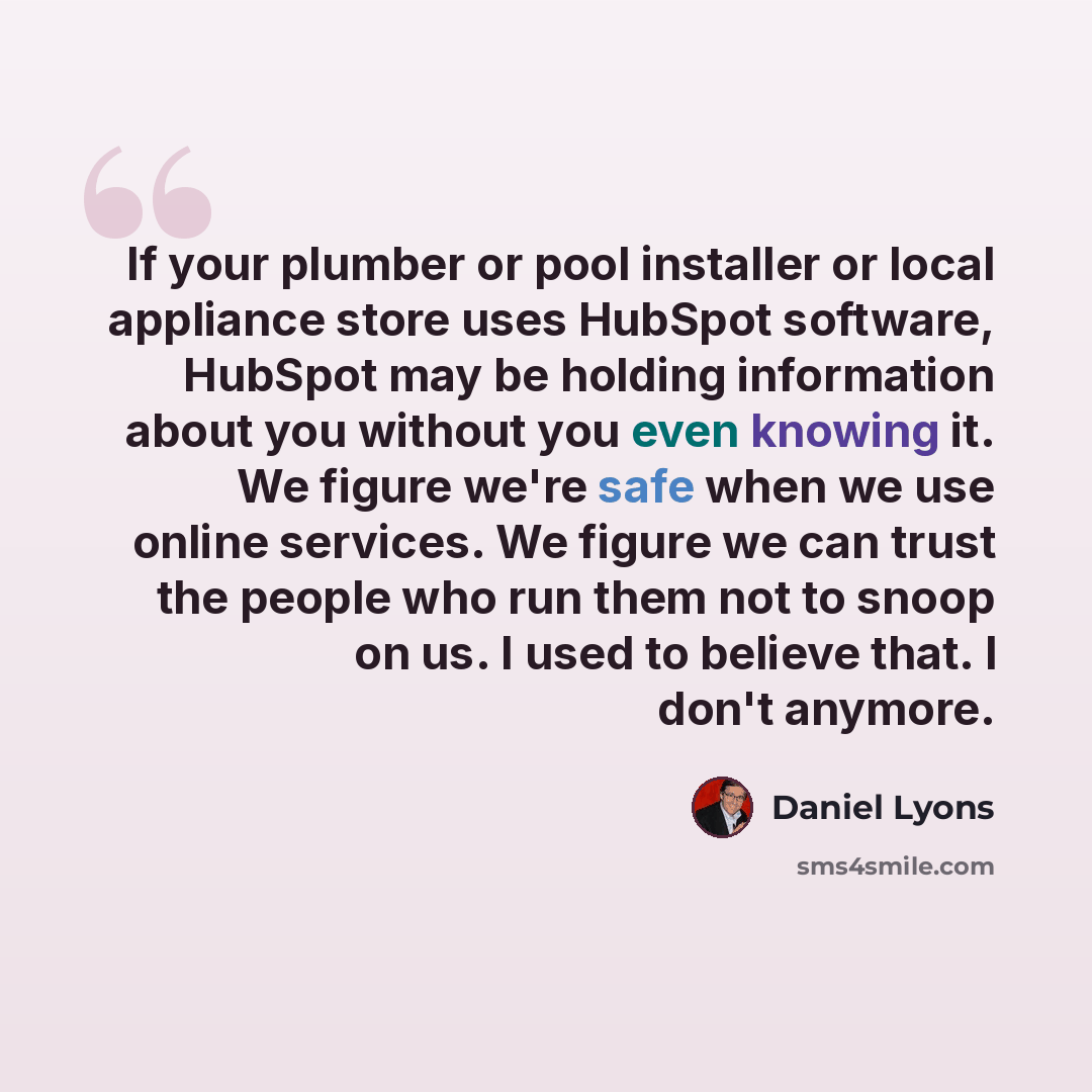 “If your plumber or pool installer or local appliance store uses HubSpot software, HubSpot may be holding information about you without you even knowing it. We figure we're safe when we use online services. We figure we can trust the people who run them not to snoop on us. I used to believe that. I…” quote by Daniel Lyons