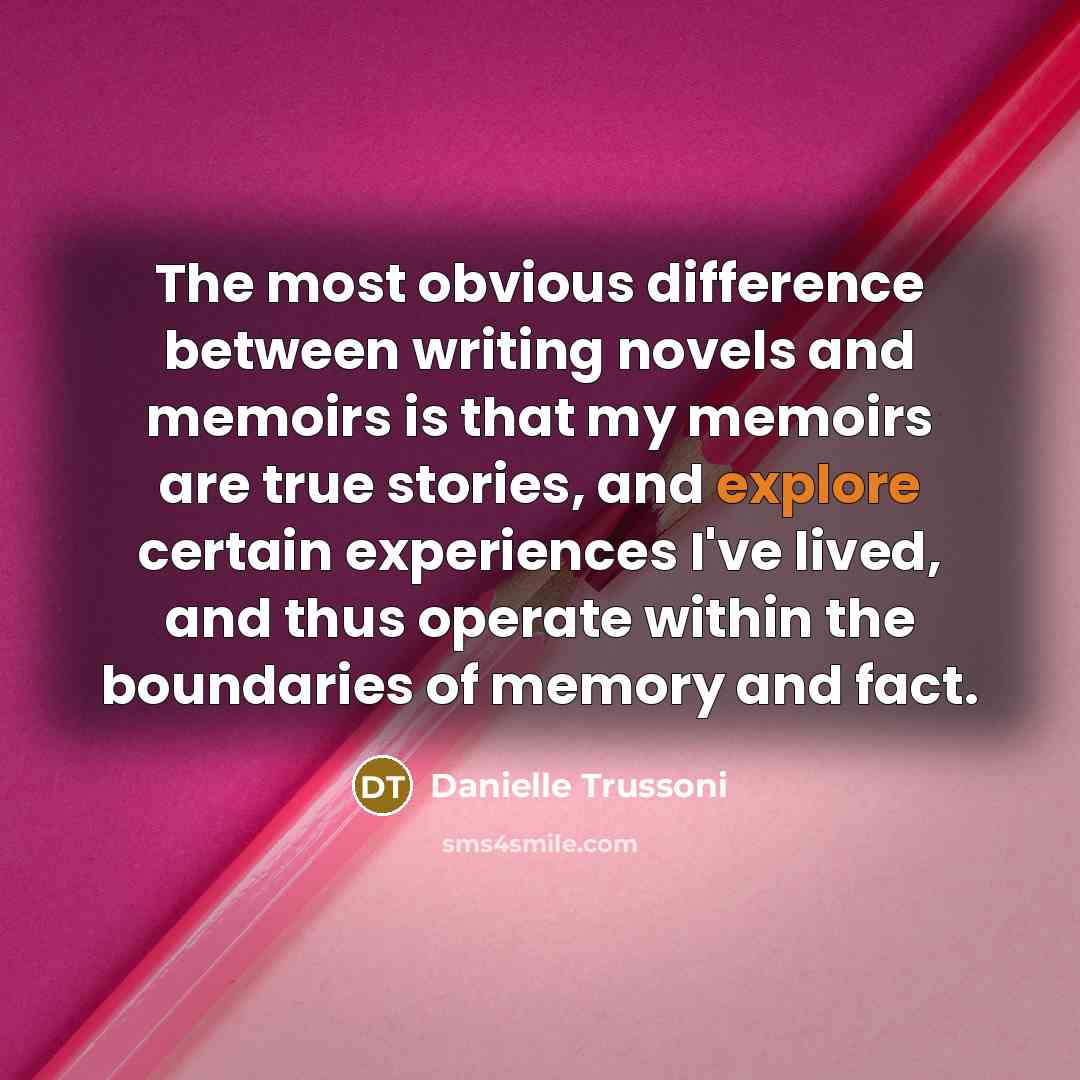 “The most obvious difference between writing novels and memoirs is that my memoirs are true stories, and explore certain experiences I've lived, and thus operate within the boundaries of memory and fact.” quote by Danielle Trussoni
