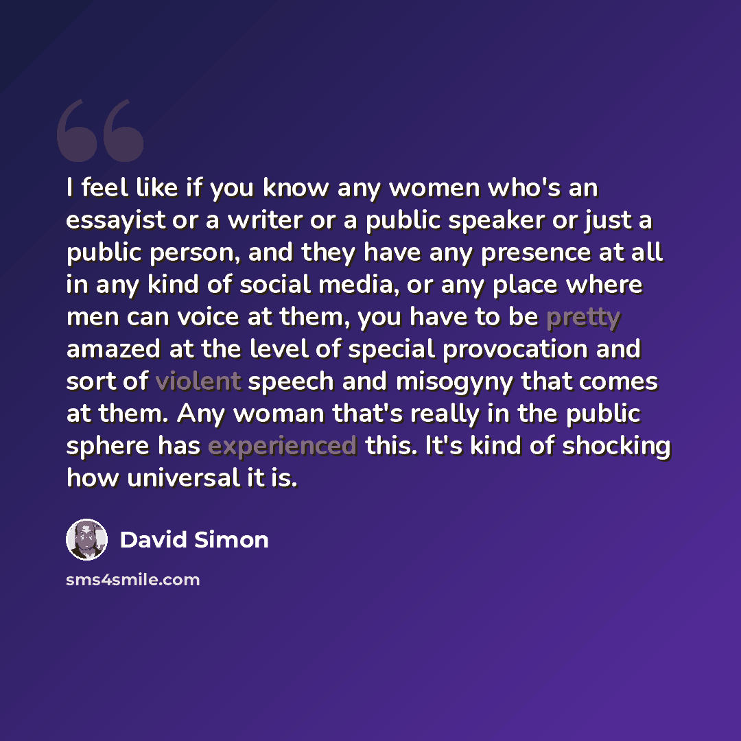 “I feel like if you know any women who's an essayist or a writer or a public speaker or just a public person, and they have any presence at all in any kind of social media, or any place where men can voice at them, you have to be pretty amazed at the level of special provocation and sort of violent…” quote by David Simon