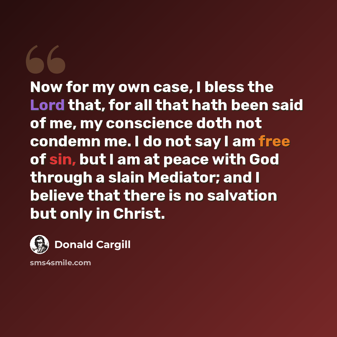 “Now for my own case, I bless the Lord that, for all that hath been said of me, my conscience doth not condemn me. I do not say I am free of sin, but I am at peace with God through a slain Mediator; and I believe that there is no salvation but only in Christ.” quote by Donald Cargill