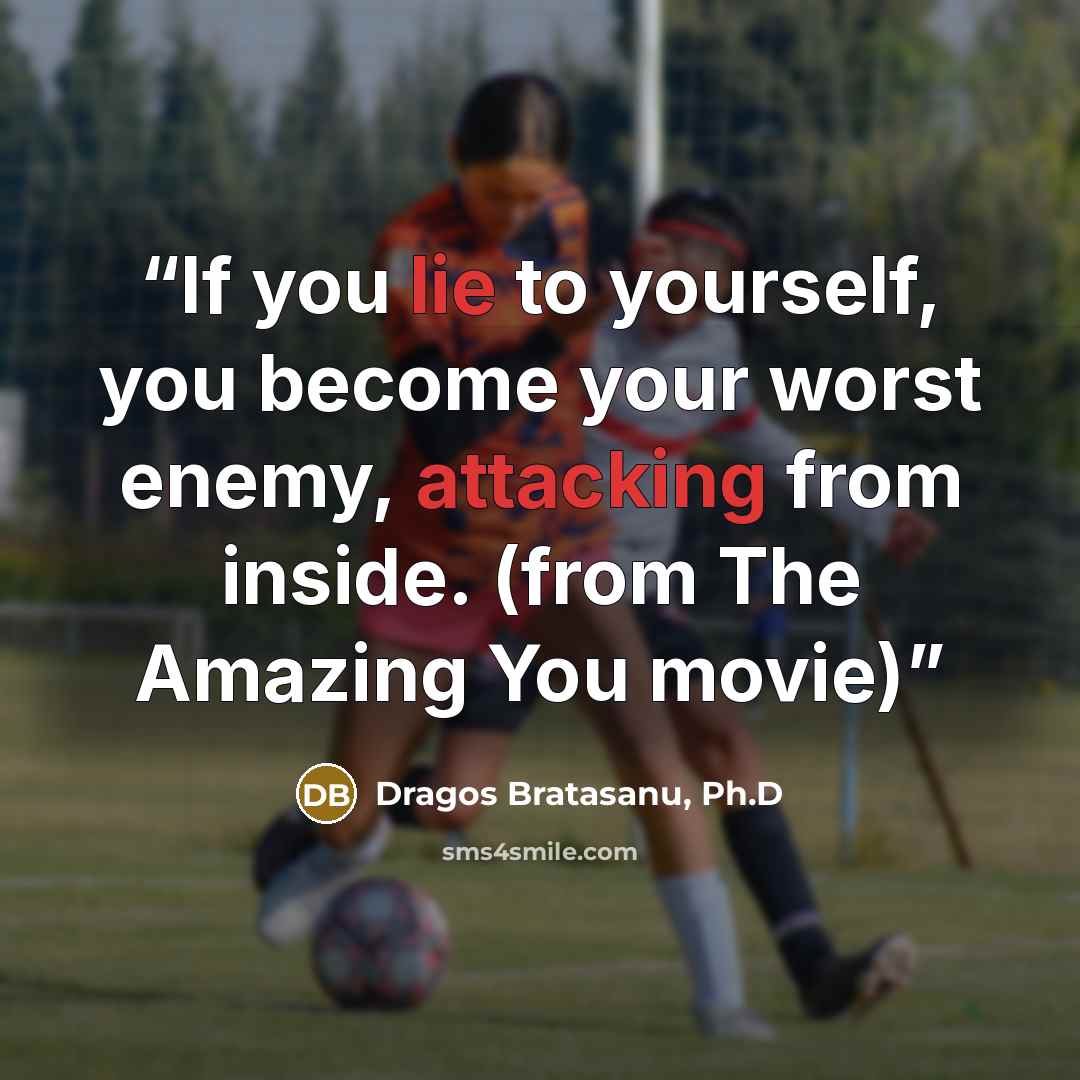 “If you lie to yourself, you become your worst enemy, attacking from inside. (from The Amazing You movie)” quote by Dragos Bratasanu, Ph.D
