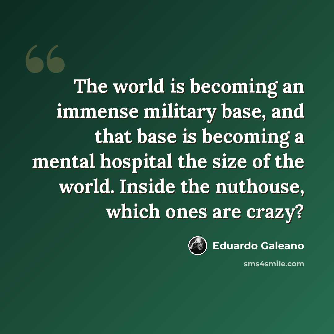 “The world is becoming an immense military base, and that base is becoming a mental hospital the size of the world. Inside the nuthouse, which ones are crazy?” quote by Eduardo Galeano