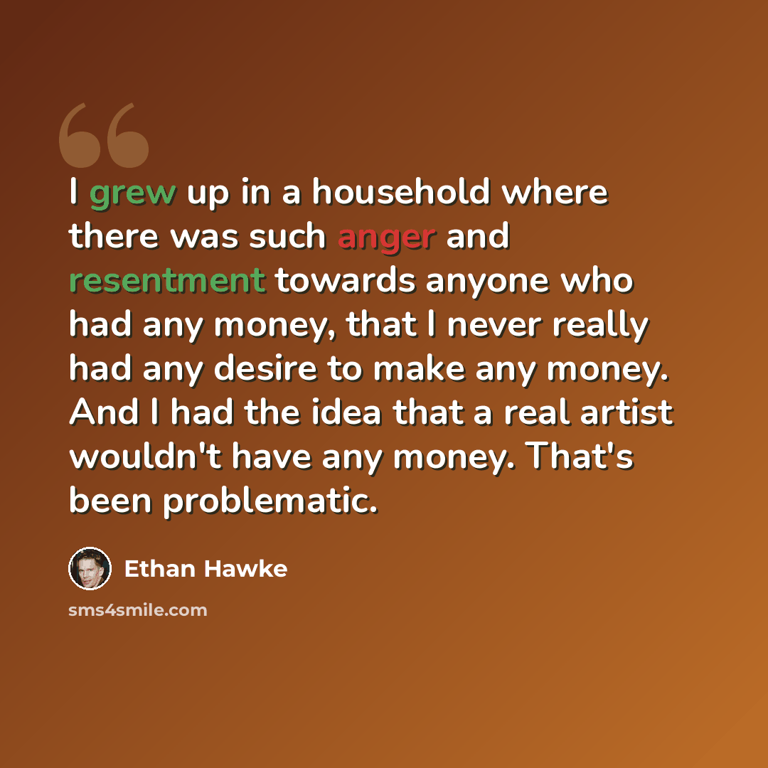 “I grew up in a household where there was such anger and resentment towards anyone who had any money, that I never really had any desire to make any money. And I had the idea that a real artist wouldn't have any money. That's been problematic.” quote by Ethan Hawke