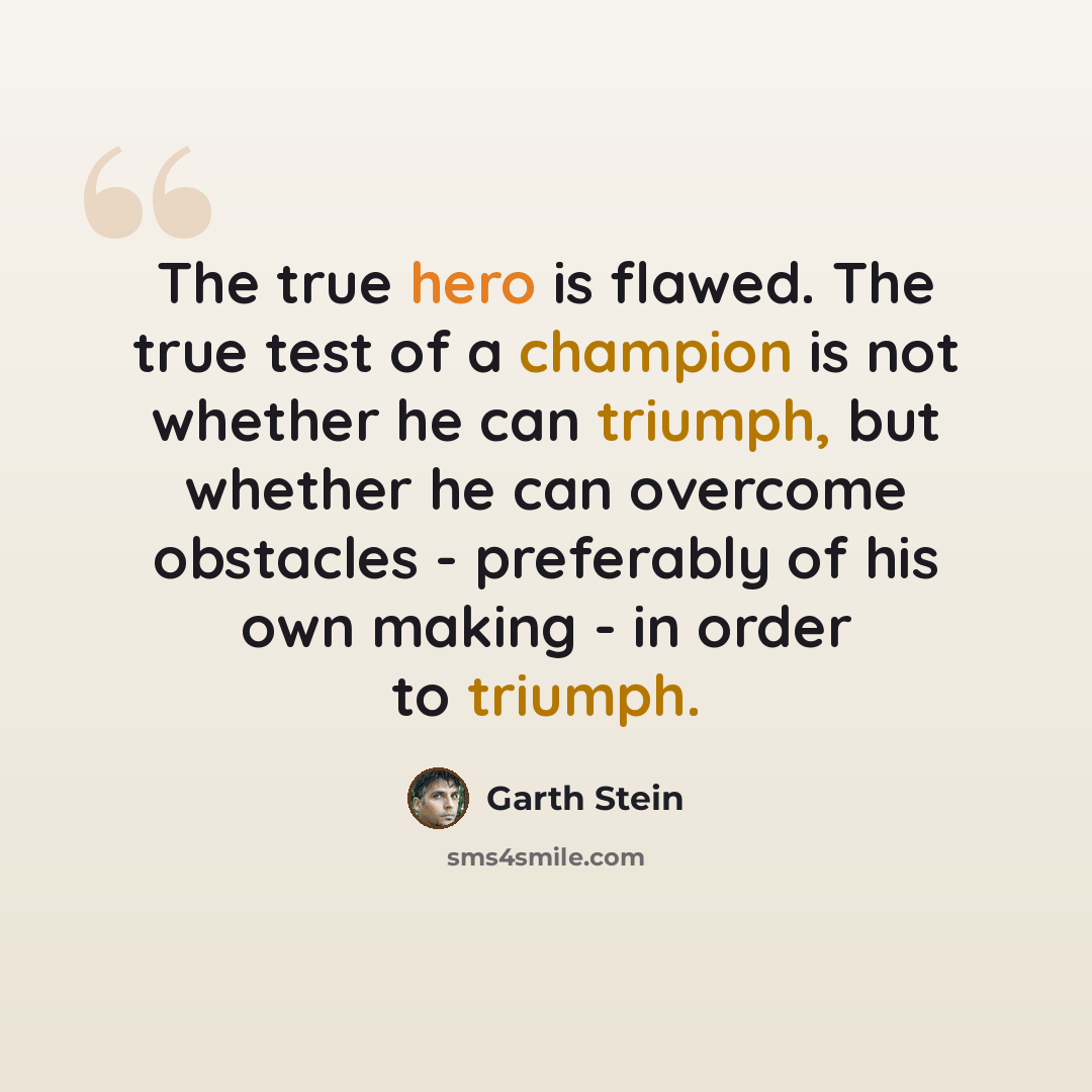 “The true hero is flawed. The true test of a champion is not whether he can triumph, but whether he can overcome obstacles - preferably of his own making - in order to triumph.” quote by Garth Stein