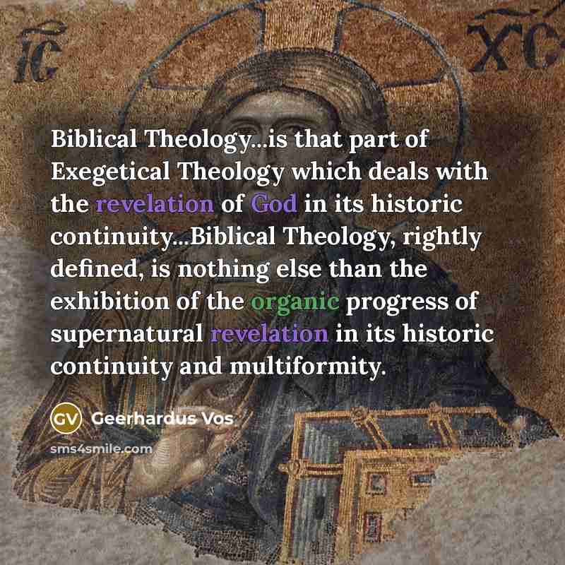 “Biblical Theology...is that part of Exegetical Theology which deals with the revelation of God in its historic continuity...Biblical Theology, rightly defined, is nothing else than the exhibition of the organic progress of supernatural revelation in its historic continuity and multiformity.” quote by Geerhardus Vos