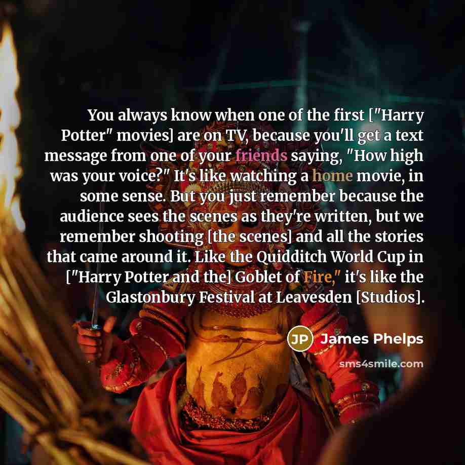 “You always know when one of the first ["Harry Potter" movies] are on TV, because you'll get a text message from one of your friends saying, "How high was your voice?" It's like watching a home movie, in some sense. But you just remember because the audience sees the scenes as they're written, but…” quote by James Phelps