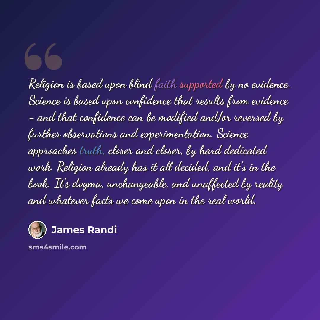 “Religion is based upon blind faith supported by no evidence. Science is based upon confidence that results from evidence - and that confidence can be modified and/or reversed by further observations and experimentation. Science approaches truth, closer and closer, by hard dedicated work. Religion…” quote by James Randi