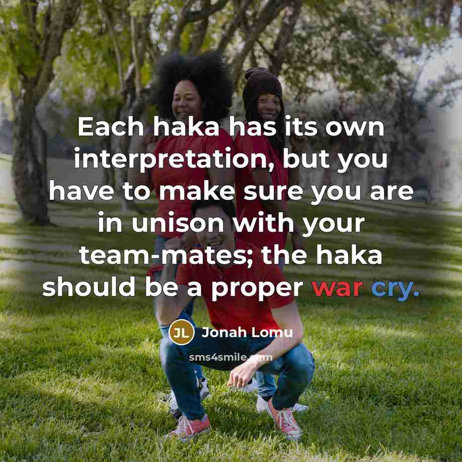 “Each haka has its own interpretation, but you have to make sure you are in unison with your team-mates; the haka should be a proper war cry.” quote by Jonah Lomu
