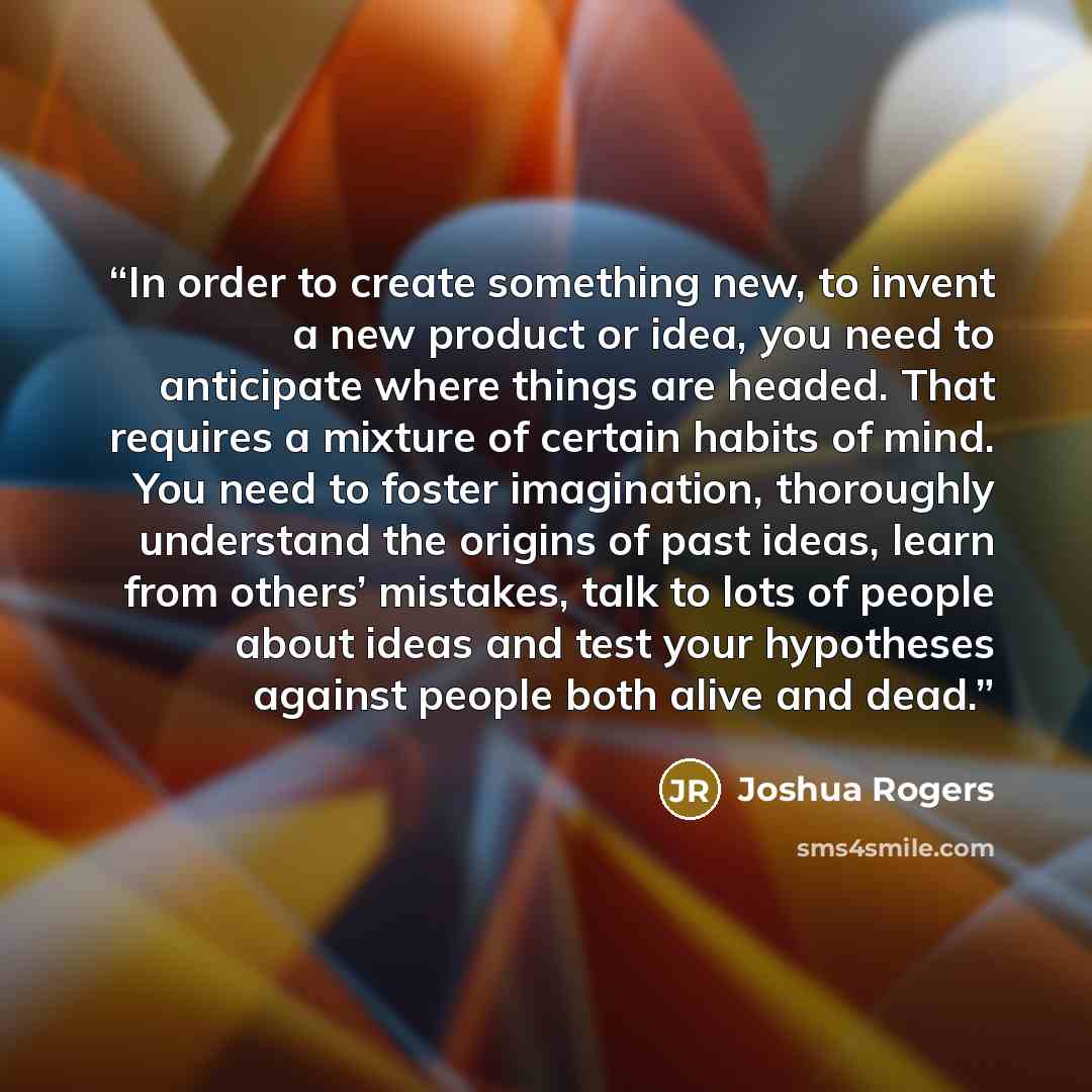 “In order to create something new, to invent a new product or idea, you need to anticipate where things are headed. That requires a mixture of certain habits of mind. You need to foster imagination, thoroughly understand the origins of past ideas, learn from others’ mistakes, talk to lots of people…” quote by Joshua Rogers