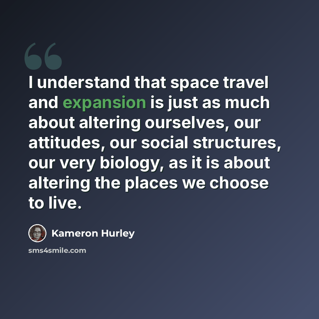 “I understand that space travel and expansion is just as much about altering ourselves, our attitudes, our social structures, our very biology, as it is about altering the places we choose to live.” quote by Kameron Hurley