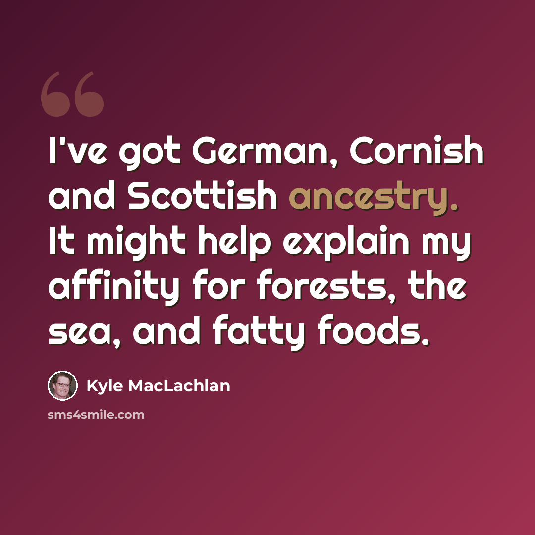 “I've got German, Cornish and Scottish ancestry. It might help explain my affinity for forests, the sea, and fatty foods.” quote by Kyle MacLachlan