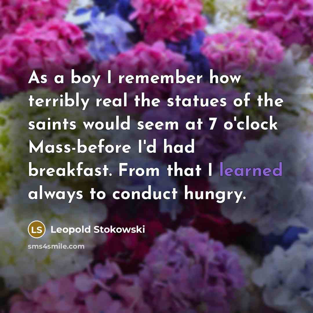 “As a boy I remember how terribly real the statues of the saints would seem at 7 o'clock Mass-before I'd had breakfast. From that I learned always to conduct hungry.” quote by Leopold Stokowski