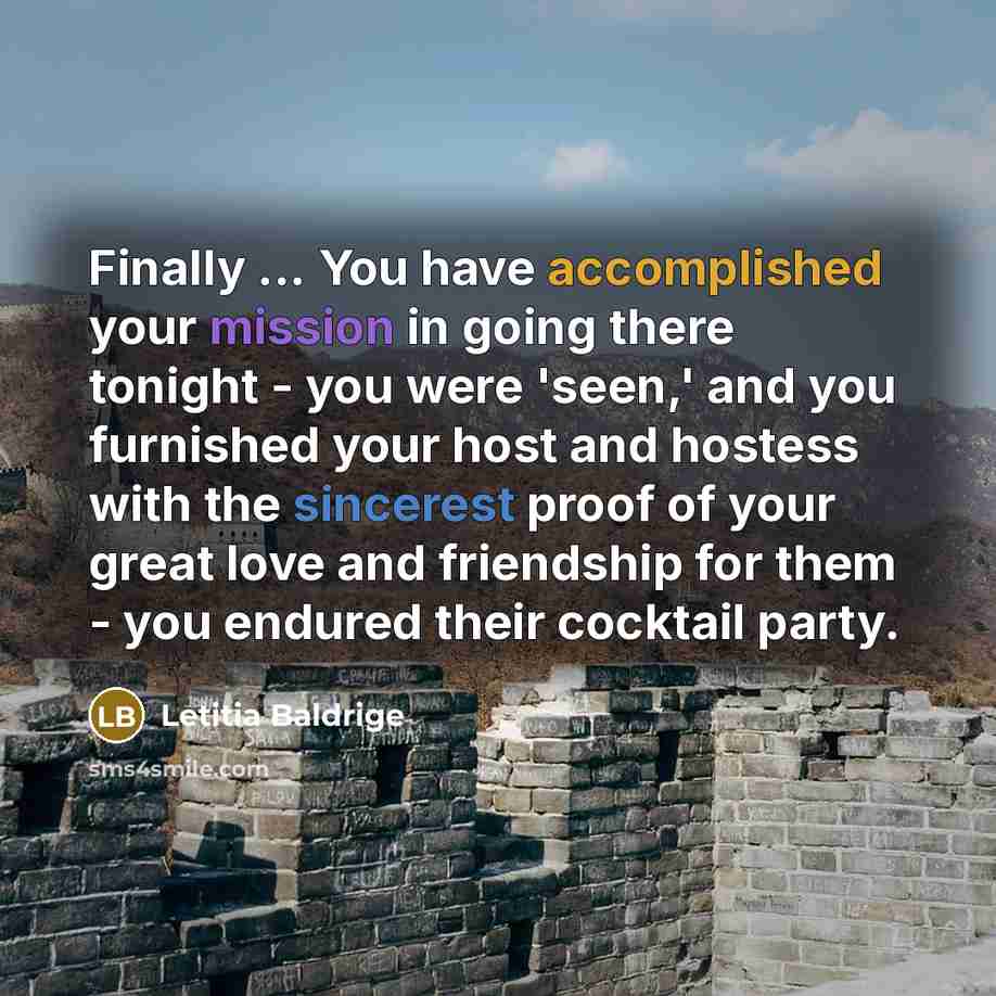 “Finally ... You have accomplished your mission in going there tonight - you were 'seen,' and you furnished your host and hostess with the sincerest proof of your great love and friendship for them - you endured their cocktail party.” quote by Letitia Baldrige