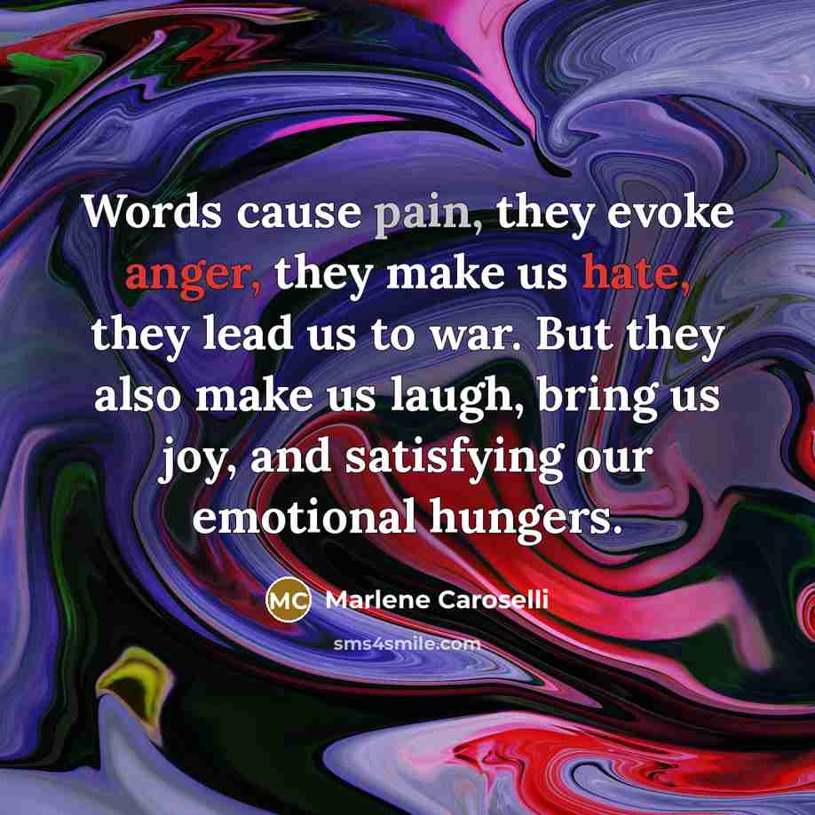 “Words cause pain, they evoke anger, they make us hate, they lead us to war. But they also make us laugh, bring us joy, and satisfying our emotional hungers.” quote by Marlene Caroselli